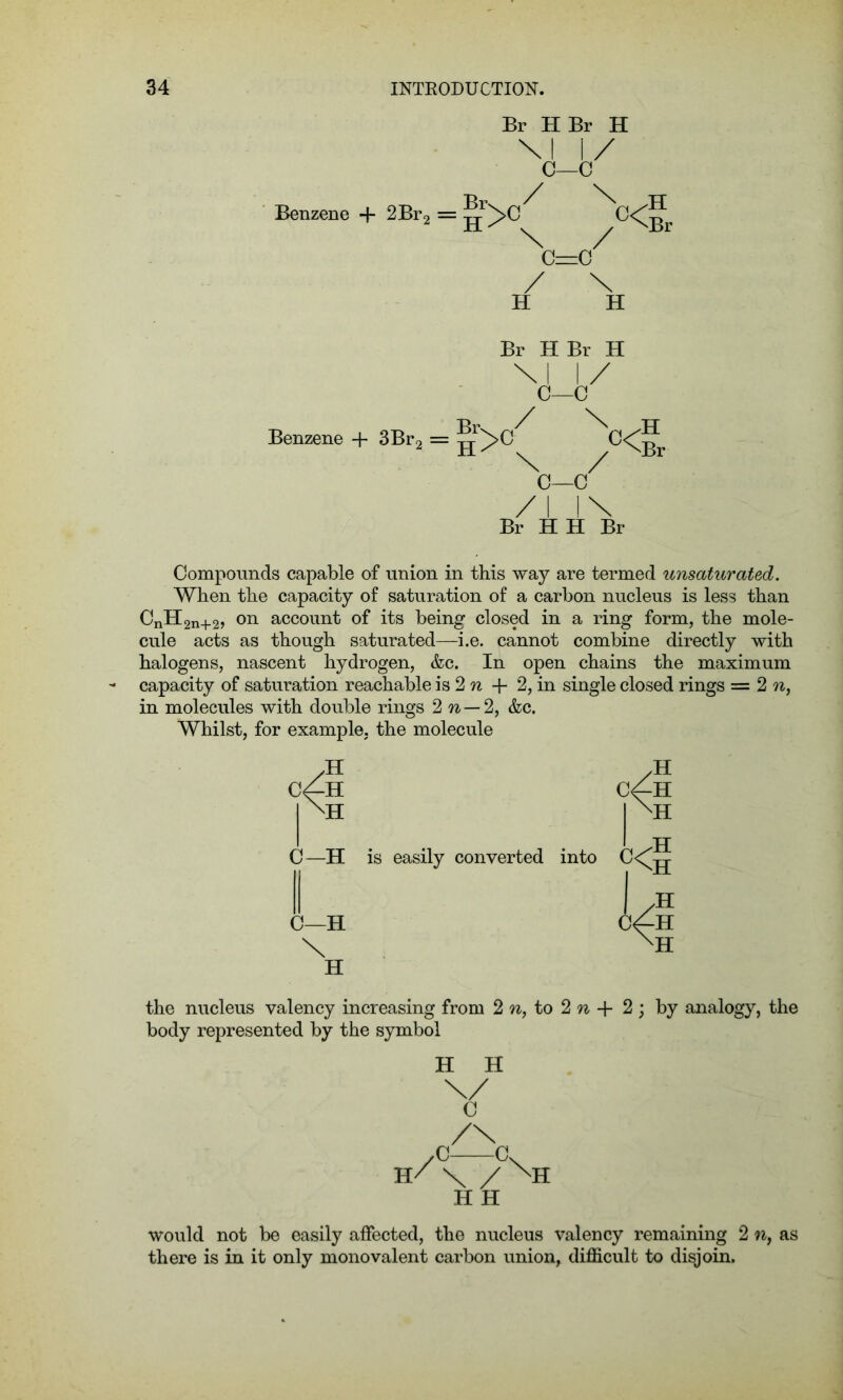 Benzene + 2Br2 Br HBr H \i i/ C—c H>°( /<Br c—g/ / \ H H Br HBr H \l 1/ C—C Benzene + 3Br2 = ^C—</ /I l\ Br HH Br .H Compounds capable of union in this way are termed unsaturated. When the capacity of saturation of a carbon nucleus is less than CnH2n+2, on account of its being closed in a ring form, the mole- cule acts as though saturated—i.e. cannot combine directly with halogens, nascent hydrogen, &c. In open chains the maximum capacity of saturation reachable is 2 n -f- 2, in single closed rings — 2 n, in molecules with double rings 2 n — 2, &c. Whilst, for example, the molecule c4h \k C—H C—H \ H is easily converted into /H C^-H kl /H XH the nucleus valency increasing from 2 n, to 2 n + 2 ; by analogy, the body represented by the symbol H H C /\ 7C c H/ \ / XH H H would not be easily affected, the nucleus valency remaining 2 n, as there is in it only monovalent carbon union, difficult to disjoin.