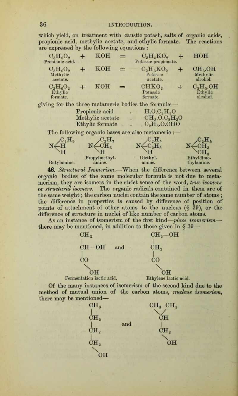 which yield, on treatment with caustic potash, salts of organic acids, propionic acid, methylic acetate, and ethylic formate. The reactions are expressed by the following equations : C3H602 + KOH = C3H5K02 + HOH Propionic acid. Potassic propionate. o8h6o2 M ethylic acetate. + KOH = c2h3ko2 Potassic acetate. + CH3.OH Methylic alcohol. c3h602 Ethylic formate. + KOH = chko2 Potassic formate. + C2H5.OH Ethylic alcohol. giving for the three metameric bodies the formulae— Propionic acid . H.0.C3H50 Methylic acetate . CH3.0.C2H30 Ethylic formate . C2H5.O.CHO The following organic bases are also metameric /C4H9 yC3H7 yC2H5 n^-ch3 MI Propylmethyl- Diethyl- Butylamine. amine. amine. NfC2H5 XH /02H5 NfCH3 XCH3 Ethyldime- thylamine. 46. Structural Isomerism.—When the difference between several organic bodies of the same molecular formula is not due to meta- merism, they are isomers in the strict sense of the word, true isomers or structural isomers. The organic radicals contained in them are of the same weight; the carbon nuclei contain the same number of atoms ; the difference in properties is caused by difference of position of points of attachment of other atoms to the nucleus (§ 39), or the difference of structure in nuclei of like number of carbon atoms. As an instance of isomerism of the first kind—place isomerism— there may be mentioned, in addition to those given in § 39— CH3 i CH—OH and I CO \ OH Fermentation lactic acid. CH2—OH I ch2 CO \ OH Ethylene lactic acid. Of the many instances of isomerism of the second kind due to the method of mutual union of the carbon atoms, nucleus isomerism, there may be mentioned— CH3 I ch2 I ch2 I ch2 \ OH ch3 ch3 and CH i ch2 \ OH
