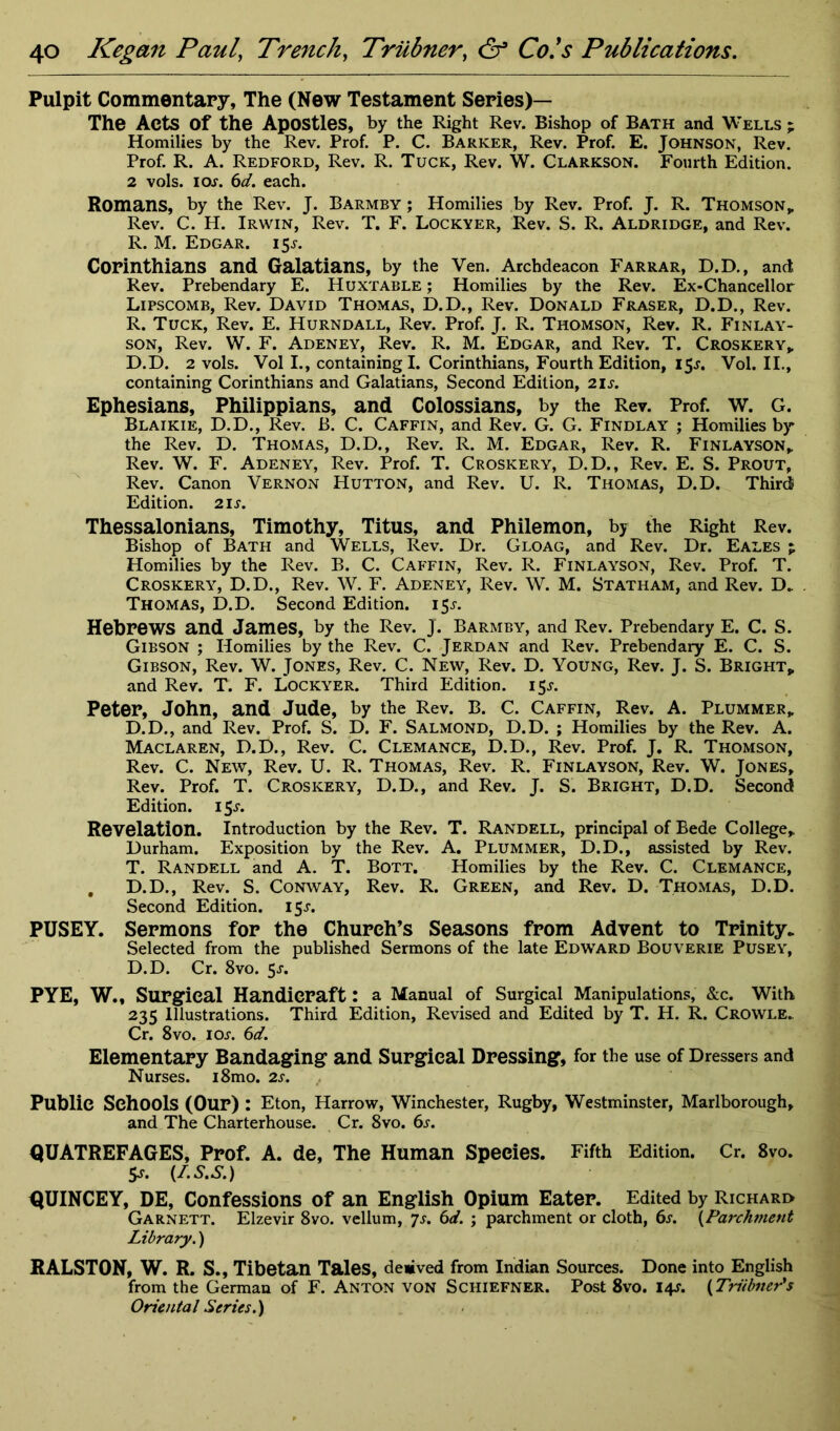 Pulpit Commentary, The (New Testament Series)— The Acts Of the Apostles, by the Right Rev. Bishop of Bath and Wells ; Homilies by the Rev. Prof. P. C. Barker, Rev. Prof. E. Johnson, Rev. Prof. R. A. Redford, Rev. R. Tuck, Rev. W. Clarkson. Fourth Edition. 2 vols. ior. 6d. each. Romans, by the Rev. J. Barmby ; Homilies by Rev. Prof. J. R. Thomson, Rev. C. H. Irwin, Rev. T. F. Lockyer, Rev. S. R. Aldridge, and Rev. R. M. Edgar. 15^. Corinthians and Galatians, by the Ven. Archdeacon Farrar, D.D., and Rev. Prebendary E. Huxtable ; Homilies by the Rev. Ex-Chancellor Lipscomb, Rev. David Thomas, D.D., Rev. Donald Fraser, D.D., Rev. R. Tuck, Rev. E. Hurndall, Rev. Prof. J. R. Thomson, Rev. R. Finlay- son, Rev. W. F. Adeney, Rev. R. M. Edgar, and Rev. T. Croskery, D.D. 2 vols. Vol I., containing I. Corinthians, Fourth Edition, 15^. Vol. II., containing Corinthians and Galatians, Second Edition, 2ir. Ephesians, Philippians, and Colossians, by the Rev. Prof. W. G. Blaikie, D.D., Rev. B. C. Caffin, and Rev. G. G. Findlay ; Homilies by the Rev. D. Thomas, D.D., Rev. R. M. Edgar, Rev. R. Finlayson, Rev. W. F. Adeney, Rev. Prof. T. Croskery, D.D., Rev. E. S. Prout, Rev. Canon Vernon Hutton, and Rev. U. R. Thomas, D.D. Third Edition. 2ir. Thessalonians, Timothy, Titus, and Philemon, by the Right Rev. Bishop of Bath and Wells, Rev. Dr. Gloag, and Rev. Dr. Eales p Homilies by the Rev. B. C. Caffin, Rev. R. Finlayson, Rev. Prof. T. Croskery, D.D., Rev. W. F. Adeney, Rev. W. M. Statham, and Rev. D_ Thomas, D.D. Second Edition. 15^. Hebrews and James, by the Rev. J. Barmby, and Rev. Prebendary E. C. S. Gibson ; Homilies by the Rev. C. Jerdan and Rev. Prebendary E. C. S. Gibson, Rev. W. Jones, Rev. C. New, Rev. D. Young, Rev. J. S. Bright,, and Rev. T. F. Lockyer. Third Edition. 15*. Peter, John, and Jude, by the Rev. B. C. Caffin, Rev. A. Plummer„ D.D., and Rev. Prof. S. D. F. Salmond, D.D. ; Homilies by the Rev. A. Maclaren, D.D., Rev. C. Clemance, D.D., Rev. Prof. J. R. Thomson, Rev. C. New, Rev. U. R. Thomas, Rev. R. Finlayson, Rev. W. Jones, Rev. Prof. T. Croskery, D.D., and Rev. J. S. Bright, D.D. Second Edition. 15^. Revelation. Introduction by the Rev. T. Randell, principal of Bede College, Durham. Exposition by the Rev. A. Plummer, D.D., assisted by Rev. T. Randell and A. T. Bott. Homilies by the Rev. C. Clemance, , D.D., Rev. S. Conway, Rev. R. Green, and Rev. D. Thomas, D.D. Second Edition. 15^. PUSEY. Sermons for the Church’s Seasons from Advent to Trinity. Selected from the published Sermons of the late Edward Bouverie Pusey, D.D. Cr. 8vo. 5>r. PYE, W., Surgical Handicraft: a Manual of Surgical Manipulations, &c. With 235 Illustrations. Third Edition, Revised and Edited by T. H. R. Crowle. Cr. 8vo. 1 or. 6d. Elementary Bandaging and Surgical Dressing, for the use of Dressers and Nurses. i8mo. 2s. Public Schools (Our) : Eton, Harrow, Winchester, Rugby, Westminster, Marlborough, and The Charterhouse. Cr. 8vo. 6s. QUATREFAGES, Prof. A. de, The Human Species. Fifth Edition. Cr. 8vo. $s. (f.S.S.) QUINCEY, DE, Confessions of an English Opium Eater. Edited by Richard Garnett. Elzevir 8vo. vellum, 7s. 6d. ; parchment or cloth, 6s. \Parchment Library.) RALSTON, W. R. S., Tibetan Tales, deiived from Indian Sources. Done into English from the German of F. Anton von Schiefner. Post 8vo. 14s. (Triibner's