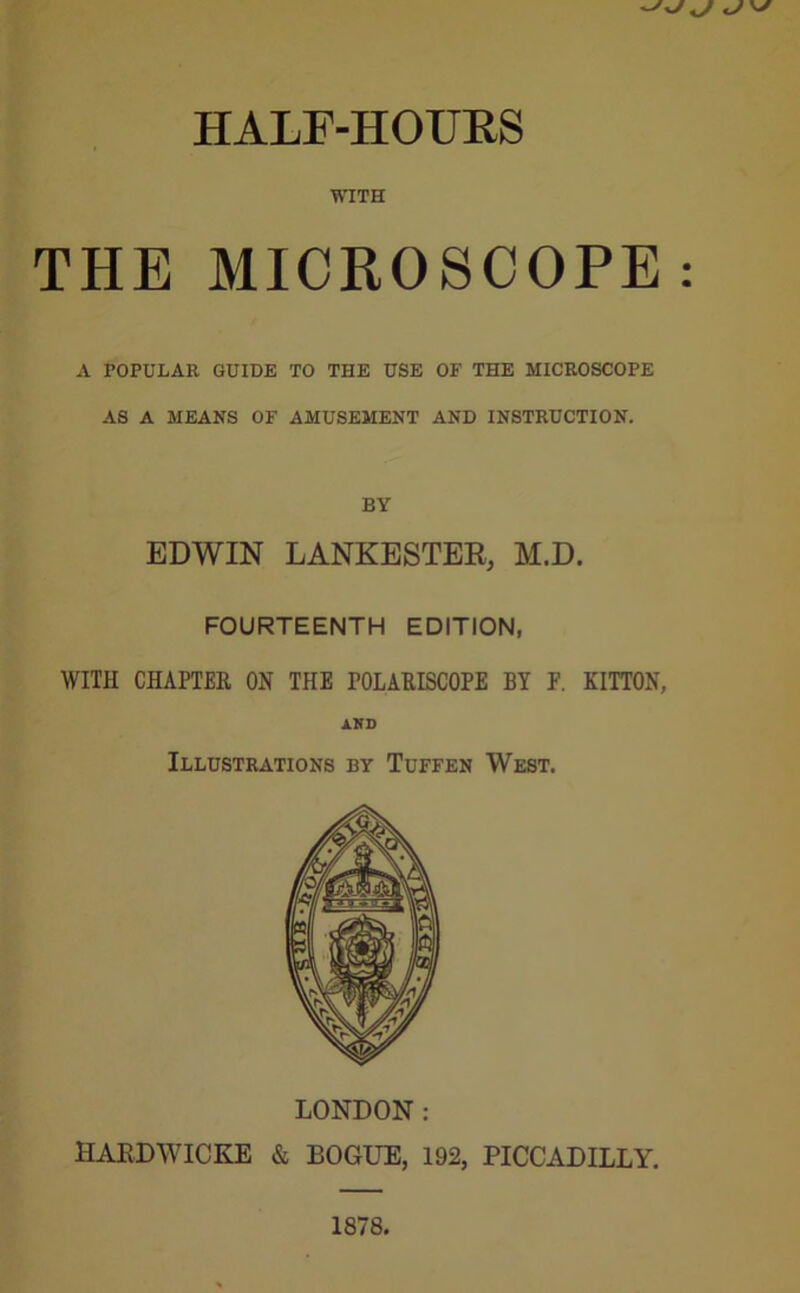 HALF-HOURS WITH THE MICROSCOPE A POPULAR GUIDE TO THE USE OF THE MICROSCOPE AS A MEANS OF AMUSEMENT AND INSTRUCTION. BY EDWIN LANKESTER, M.D. FOURTEENTH EDITION, WITH CHAPTER ON THE POLARISCOPE BY F. KITTON, AND Illustrations by Tuffen West. LONDON : HARDWICKE & BOGUE, 192, PICCADILLY.