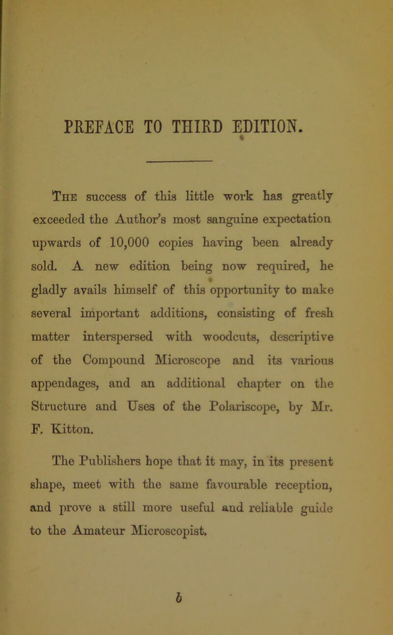 PREFACE TO THIRD EDITION. t The success of this little work has greatly exceeded the Author’s most sanguine expectation upwards of 10,000 copies having been already sold. A new edition being now required, he gladly avails himself of this opportunity to make several important additions, consisting of fresh matter interspersed with woodcuts, descriptive of the Compound Microscope and its various appendages, and an additional chapter on the Structure and Uses of the Polariscope, by Mr. F. Kitton. The Publishers hope that it may, in its present shape, meet with the same favourable reception, and prove a still more useful aud reliable guide to the Amateur Microscopist. b