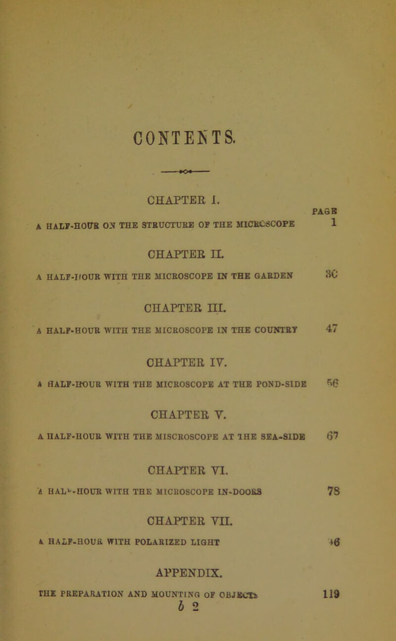 CONTESTS. CHAPTER J. PAGE A HALF-HOUR O.V THE STRUCTURE OF THE MICECSCOPE 1 CHAPTEE IL A HALF-HOUR WITH THE MICROSCOPE IN THE GARDEN 3C CHAPTER HI. A HALF-HOUR WITH THE MICROSCOPE IN THE COUNTRY 47 CHAPTER IV. A HALF-HOUR WITH THE MICROSCOPE AT THE POND-SIDE ^6 CHAPTER V. A HALF-HOUR WITH THE MISCROSCOPE AT THE SEA-SIDE 67 CHAPTER VI. A HAL^-HOUR WITH THE MICROSCOPE IN-DOORS 78 CHAPTER VII. A HALF-HOUR WITH POLARIZED LIGHT 46 APPENDIX. THE PREPARATION AND MOUNTING OF OBJECTS 119 b 2