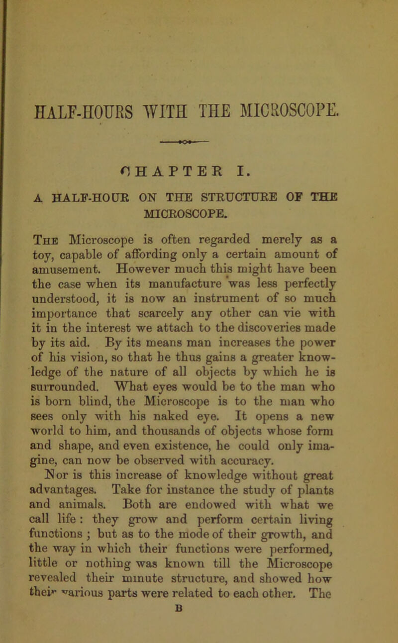 HALF-HOURS WITH THE MICROSCOPE. CHAPTER I. A HALF-HOUR ON THE STRUCTURE OF THE MICROSCOPE. The Microscope is often regarded merely as a toy, capable of affording only a certain amount of amusement. However much this might have been the case when its manufacture was less perfectly understood, it is now an instrument of so much importance that scarcely any other can vie with it in the interest we attach to the discoveries made by its aid. P>y its means man increases the power of his vision, so that he thus gains a greater know- ledge of the nature of all objects by which he is surrounded. What eyes would be to the man who is born blind, the Microscope is to the man who sees only with his naked eye. It opens a new world to him, and thousands of objects whose form and shape, and even existence, he could only ima- gine, can now be observed with accuracy. Nor is this increase of knowledge without great advantages. Take for instance the study of plants and animals. Both are endowed with what we call life: they grow and perform certain living functions ; but as to the mode of their growth, and the way in which their functions were performed, little or nothing was known till the Microscope revealed their minute structure, and showed how thei*’ various parts were related to each other. The B