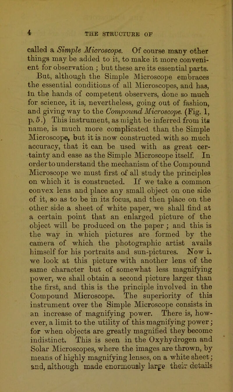 called a Simple Microscope. Of course many other things may be added to it, to make it more conveni- ent for observation ; but these are its essential parts. But, although the Simple Microscope embraces the essential conditions of all Microscopes, and has, In the hands of competent observers, done so much for science, it is, nevertheless, going out of fashion, and giving way to the Compound Microscope. (Fig. 1, p. 5.) This instrument, as might be inferred from its name, is much more complicated than the Simple Microscope, but it is now constructed with so much accuracy, that it can be used with as great cer- tainty and ease as the Simple Microscope itself. In order to understand the mechanism of the Compound Microscope we must first of all study the principles on which it is constructed. If we take a common convex lens and place any small object on one side of it, so as to be in its focus, and then place on the other side a sheet of white paper, we shall find at a certain point that an enlarged picture of the object will be produced on the paper ; and this is the way in which pictures are formed by the camera of which the photographic artist avails himself for his portraits and sun-pictures. Now L we look at this picture with another lens of the same character but of somewhat less magnifying power, we shall obtain a second picture larger than the first, and this is the principle involved in the Compound Microscope. The superiority of this instrument over the Simple Microscope consists in an increase of magnifying power. There is, how- ever, a limit to the utility of this magnifying power; for when objects are greatly magnified they become indistinct. This is seen in the Oxyhydrogen and Solar Microscopes, where the images are thrown, by means of highly magnifying lenses, on a white sheet; and, although made enormously large their details