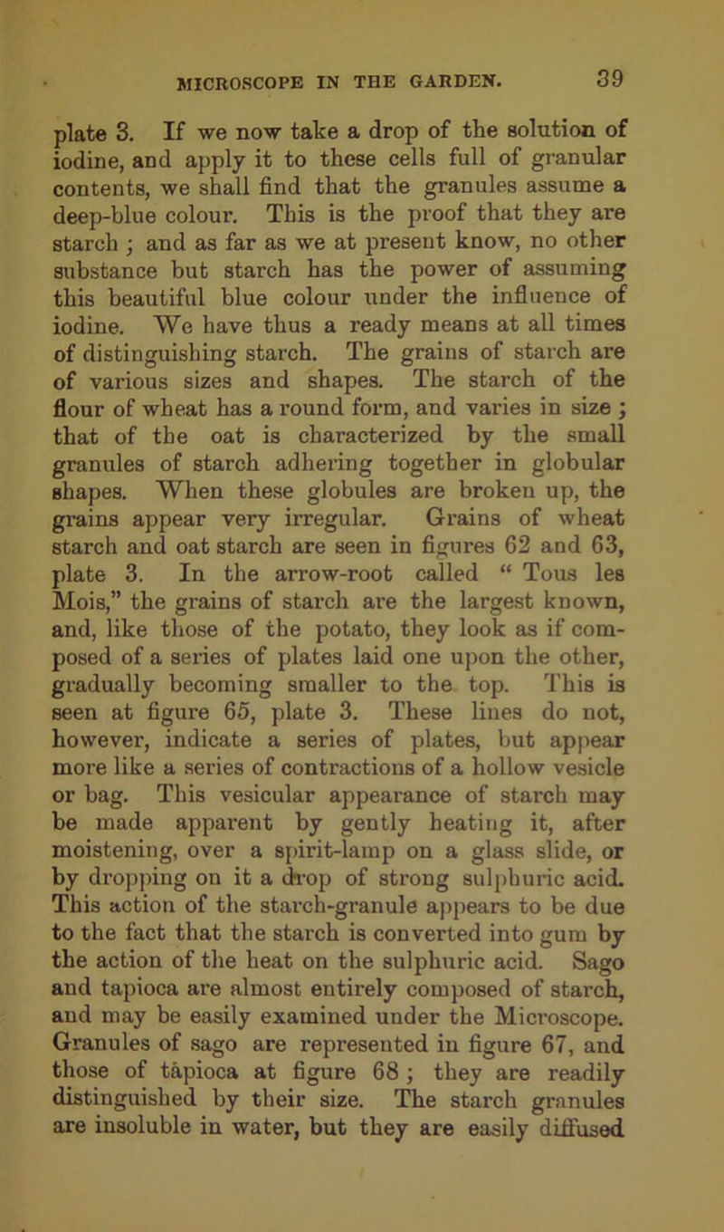 plate 3. If we now take a drop of the solution of iodine, and apply it to these cells full of granular contents, we shall find that the granules assume a deep-blue colour. This is the proof that they are starch ; and as far as we at present know, no other substance but starch has the power of assuming this beautiful blue colour under the influence of iodine. We have thus a ready means at all times of distinguishing starch. The grains of starch are of various sizes and shapes. The starch of the flour of wheat has a round form, and varies in size ; that of the oat is characterized by the small granules of starch adhering together in globular shapes. When these globules are broken up, the grains appear very irregular. Grains of wheat starch and oat starch are seen in figures 62 and 63, plate 3. In the arrow-root called “ Tous les Mois,” the grains of starch are the largest known, and, like those of the potato, they look as if com- posed of a series of plates laid one upon the other, gradually becoming smaller to the top. This is seen at figure 65, plate 3. These lines do not, however, indicate a series of plates, but appear more like a series of contractions of a hollow vesicle or bag. This vesicular appearance of starch may be made apparent by gently heating it, after moistening, over a spirit-lamp on a glass slide, or by dropping on it a drop of strong sulphuric acid. This action of the starch-granule appears to be due to the fact that the starch is converted into gum by the action of the heat on the sulphuric acid. Sago and tapioca are almost entirely composed of stai'ch, and may be easily examined under the Microscope. Granules of sago are represented in figure 67, and those of tapioca at figure 68 ; they are readily distinguished by their size. The starch granules are insoluble in water, but they are easily diffused