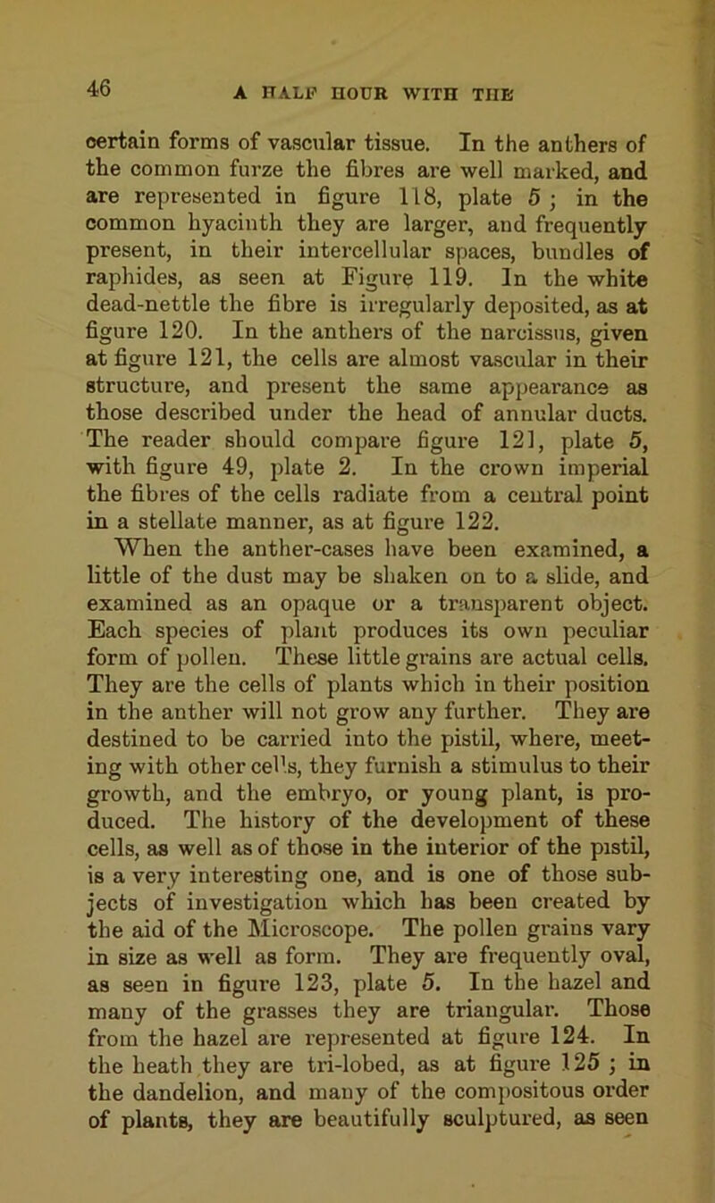 certain forms of vascular tissue. In the anthers of the common furze the fibres are well marked, and are represented in figure 118, plate 5 ; in the common hyacinth they are larger, and frequently present, in their intercellular spaces, bundles of raphides, as seen at Figure 119. In the white dead-nettle the fibre is irregularly deposited, as at figure 120. In the anthers of the narcissus, given at figure 121, the cells are almost vascular in their structure, and present the same appearance as those described under the head of annular ducts. The reader should compare figure 121, plate 5, with figure 49, plate 2. In the crown imperial the fibres of the cells radiate from a central point in a stellate manner, as at figure 122. When the anther-cases have been examined, a little of the dust may be shaken on to a slide, and examined as an opaque or a transparent object. Each species of plant produces its own peculiar form of pollen. These little grains are actual cells. They are the cells of plants which in their position in the anther will not grow any further. They are destined to be carried into the pistil, where, meet- ing with other cells, they furnish a stimulus to their growth, and the embryo, or young plant, is pro- duced. The history of the development of these cells, as well as of those in the interior of the pistil, is a very interesting one, and is one of those sub- jects of investigation which has been created by the aid of the Microscope. The pollen grains vary in size as well as form. They are frequently oval, as seen in figure 123, plate 5. In the hazel and many of the grasses they are triangular. Those from the hazel are l'epresented at figure 124. In the heath they are tri-lobed, as at figure 125 ; in the dandelion, and many of the compositous order of plants, they are beautifully sculptured, as seen