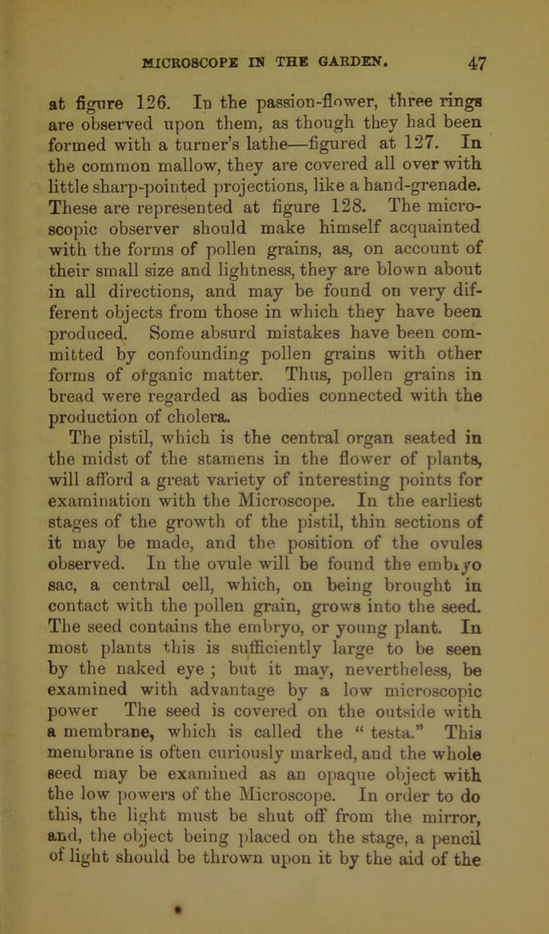at figure 126. Id the passion-flower, three rings are observed upon them, as though they had been formed with a turner’s lathe—figured at 127. In the common mallow, they are covered all over with little sharp-pointed projections, like a hand-grenade. These are represented at figure 128. The micro- scopic observer should make himself acquainted with the forms of pollen grains, as, on account of their small size and lightness, they are blown about in all directions, and may be found on very dif- ferent objects from those in which they have been produced. Some absurd mistakes have been com- mitted by confounding pollen grains with other forms of otganic matter. Thus, pollen grains in bread were regarded as bodies connected with the production of cholera. The pistil, which is the central organ seated in the midst of the stamens in the flower of plants, will afford a great variety of interesting points for examination with the Microscope. In the earliest stages of the growth of the pistil, thin sections of it may be made, and the position of the ovules observed. In the ovule will be found the embryo sac, a central cell, which, on being brought in contact with the pollen grain, gi'ows into the seed. The seed contains the embryo, or young plant. In most plants this is sufficiently large to be seen by the naked eye ; but it may, nevertheless, be examined with advantage by a low microscopic power The seed is covered on the outside with a membrane, which is called the “ testa.” This membrane is often curiously marked, and the whole seed may be examined as an opaque object with the low powers of the Microscope. In order to do this, the light must be shut off from the mirror, and, the object being placed on the stage, a pencil of light should be thrown upon it by the aid of the