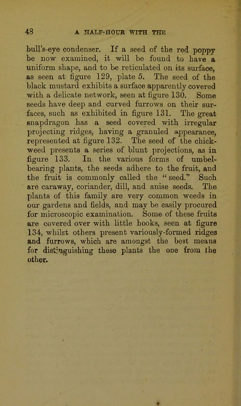 bull’s-eye condenser. If a seed of the red poppy be now examined, it will be found to have a uniform shape, and to be reticulated on its surface, as seen at figure 129, plate 5. The seed of the black mustard exhibits a surface apparently covered with a delicate network, seen at figure 130. Some seeds have deep and curved furrows on their sur- faces, such as exhibited in figure 131. The great snapdragon has a seed covered with irregular projecting ridges, having a granuled appearance, represented at figure 132. The seed of the chick- weed presents a series of blunt projections, as in figure 133. In the various forms of umbel- bearing plants, the seeds adhere to the fruit, and the fruit is commonly called the “ seed.” Such are caraway, coriander, dill, and anise seeds. The plants of this family are very common weeds in our gardens and fields, and may be easily procured for microscopic examination. Some of these fruits are covered over with little hooks, seen at figure 134, whilst others present variously-formed ridges and furrows, which are amongst the best means for distinguishing these plants the odo from the other.