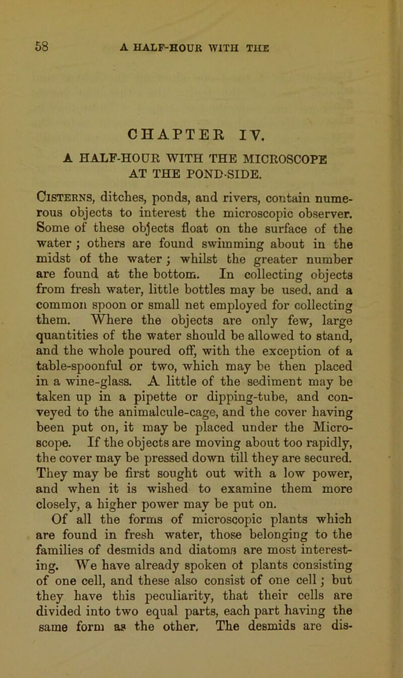 CHAPTER IV. A HALF-HOUR WITH THE MICROSCOPE AT THE POND-SIDE. Cisterns, ditches, ponds, and rivers, contain nume- rous objects to interest the microscopic observer. Some of these objects float on the surface of the water ; others are found swimming about in the midst of the water; whilst the greater number are found at the bottom. In collecting objects from fresh water, little bottles may be used, and a common spoon or small net employed for collecting them. Where the objects are only few, large quantities of the water should be allowed to stand, and the whole poured off, with the exception of a table-spoonful or two, which may be then placed in a wine-glass. A little of the sediment may be taken up in a pipette or dipping-tube, and con- veyed to the animalcule-cage, and the cover having been put on, it may be placed under the Micro- scope. If the objects are moving about too rapidly, the cover may be pressed down till they are secured. They may be first sought out with a low power, and when it is wished to examine them more closely, a higher power may be put on. Of all the forms of microscopic plants which are found in fresh water, those belonging to the families of desmids and diatoms are most interest- ing. We have already spoken of plants consisting of one cell, and these also consist of one cell; but they have this peculiarity, that their cells are divided into two equal parts, each part having the same form as the other. The desmids are dis-