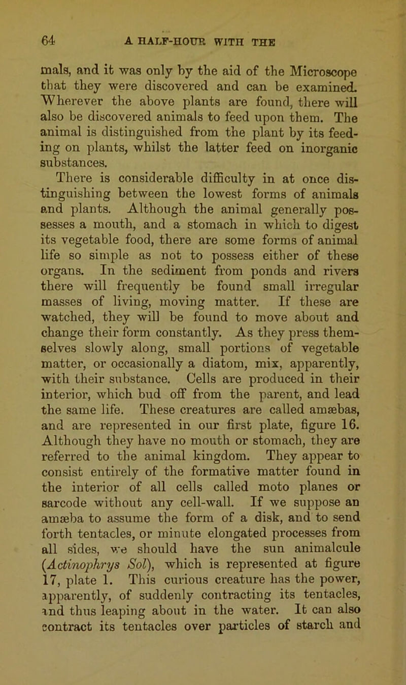 mals, and it was only by the aid of the Microscope that they were discovered and can be examined. Wherever the above plants are found, there will also be discovered animals to feed upon them. The animal is distinguished from the plant by its feed- ing on plants, whilst the latter feed on inorganic substances. There is considerable difficulty in at once dis- tinguishing between the lowest forms of animals and plants. Although the animal generally pos- sesses a mouth, and a stomach in which to digest its vegetable food, there are some forms of animal life so simple as not to possess either of these organs. In the sediment from ponds and rivers there will frequently be found small irregular masses of living, moving matter. If these are watched, they will be found to move about and change their form constantly. As they press them- selves slowly along, small portions of vegetable matter, or occasionally a diatom, mix, apparently, with their substance. Cells are produced in their interior, which bud off from the parent, and lead the same life. These creatures are called amsebas, and are represented in our first plate, figure 16. Although they have no mouth or stomach, they are referred to the animal kingdom. They appear to consist entirely of the formative matter found in the interior of all cells called moto planes or sarcode without any cell-wall. If we suppose an amseba to assume the form of a disk, and to send forth tentacles, or minute elongated processes from all sides, we should have the sun animalcule (Actinophrys Sol), which is represented at figure 17, plate 1. This curious creature has the power, apparently, of suddenly contracting its tentacles, and thus leaping about in the water. It can also contract its tentacles over particles of starch and