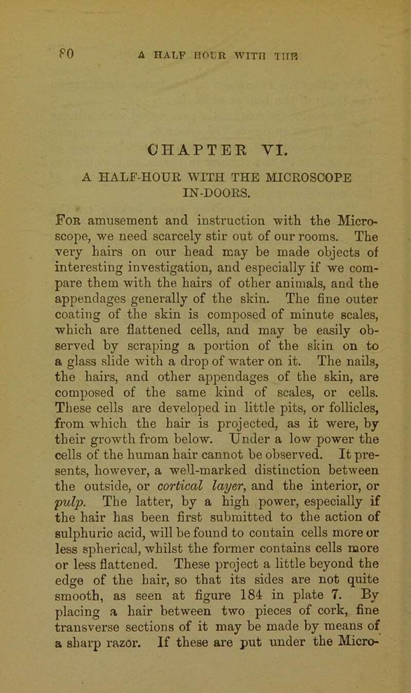 CHAPTER YI. A HALF-HOUR WITH THE MICROSCOPE IN-DOORS. For amusement and instruction with the Micro- scope, we need scarcely stir out of our rooms. The very hairs on our head may be made objects of interesting investigation, and especially if we com- pare them with the hail's of other animals, and the appendages generally of the skin. The fine outer coating of the skin is composed of minute scales, which are flattened cells, and may be easily ob- served by scraping a portion of the skin on to a glass slide with a drop of water on it. The nails, the hairs, and other appendages of the skin, are composed of the same kind of scales, or cells. These cells are developed in little pits, or follicles, from which the hair is projected, as it were, by their growth from below. Under a low power the cells of the human hair cannot be observed. It pre- sents, however, a well-marked distinction between the outside, or cortical layer, and the interior, or ;pulp. The latter, by a high power, especially if the hair has been first submitted to the action of sulphuric acid, will be found to contain cells more or less spherical, whilst the former contains cells more or less flattened. These project a little beyond the edge of the hair, so that its sides are not quite smooth, as seen at figure 184 in plate 7. By placing a hair between two pieces of cork, fine transverse sections of it may be made by means of a sharp razor. If these are put under the Micro-