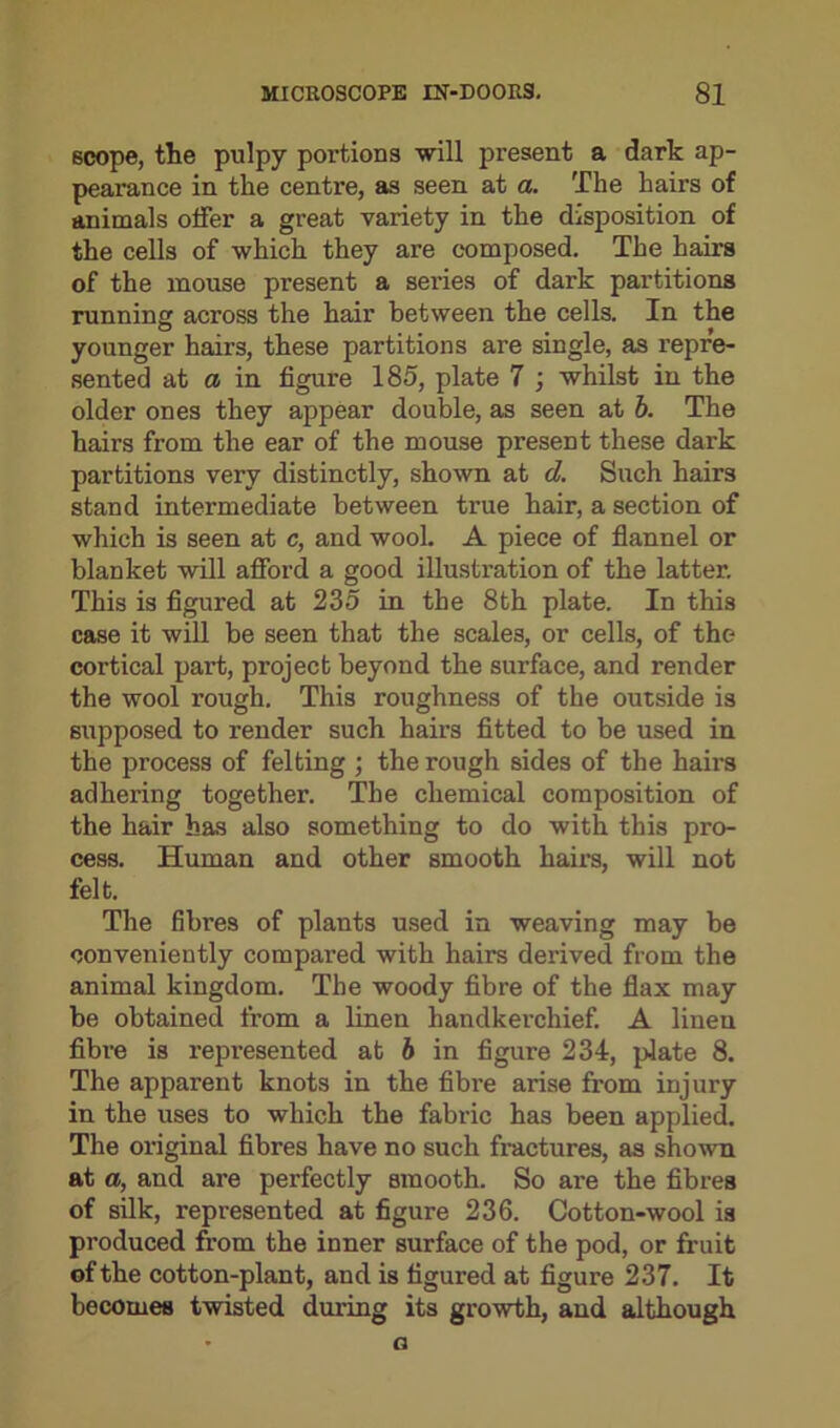 scope, the pulpy poi'tions -will present a dark ap- pearance in the centre, as seen at a. The hairs of animals offer a great variety in the disposition of the cells of which they are composed. The hairs of the mouse present a series of dark partitions running across the hair between the cells. In the younger hairs, these partitions are single, as repre- sented at a in figure 185, plate 7 ; whilst in the older ones they appear double, as seen at b. The hairs from the ear of the mouse present these dark partitions very distinctly, shown at d. Such hairs stand intermediate between true hair, a section of which is seen at c, and wool. A piece of flannel or blanket will afford a good illustration of the latter. This is figured at 235 in the 8th plate. In this case it will be seen that the scales, or cells, of the cortical part, project beyond the surface, and render the wool rough. This roughness of the outside is supposed to render such hairs fitted to be used in the process of felting ; the rough sides of the hairs adhering together. The chemical composition of the hair has also something to do with this pro- cess. Human and other smooth hairs, will not felt. The fibres of plants used in weaving may be conveniently compared with hairs derived from the animal kingdom. The woody fibre of the flax may be obtained from a linen handkerchief. A linen fibre is represented at b in figure 234, plate 8. The apparent knots in the fibre arise from injury in the uses to which the fabric has been applied. The original fibres have no such fractures, as shown at a, and are perfectly smooth. So are the fibres of silk, represented at figure 236. Cotton-wool is produced from the inner surface of the pod, or fruit of the cotton-plant, and is figured at figure 237. It becomes twisted during its growth, and although * G