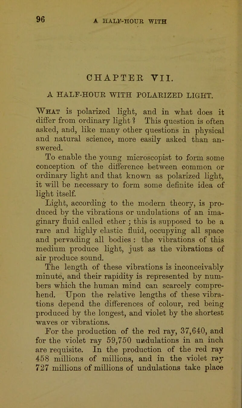 CHAPTER YII. A HALF-HOUR WITH POLARIZED LIGHT. What is polarized liglit, and in what does it differ from ordinary light 1 This question is often asked, and, like many other questions in physical and natural science, more easily asked than an- swered. To enable the young microscopist to form some conception of the difference between common or ordinary light and that known as polarized light, it will be necessary to form some definite idea of light itself. Light, according to the modern theory, is pro- duced by the vibrations or undulations of an ima- ginary fluid called ether ; this is supposed to be a rare and highly elastic fluid, occupying all space and pervading all bodies : the vibrations of this medium produce light, just as the vibrations of air produce sound. The length of these vibrations is inconceivably minute, and their rapidity is represented by num- bers which the human mind can scarcely compre- hend. Upon the relative lengths of these vibra- tions depend the differences of colour, red being produced by the longest, and violet by the shortest waves or vibrations. Eor the production of the red ray, 37,640, and for the violet ray 59,750 undulations in an inch are requisite. In the production of the red ray 458 millions of millions, and in the violet ray 727 millions of millions of undulations take place