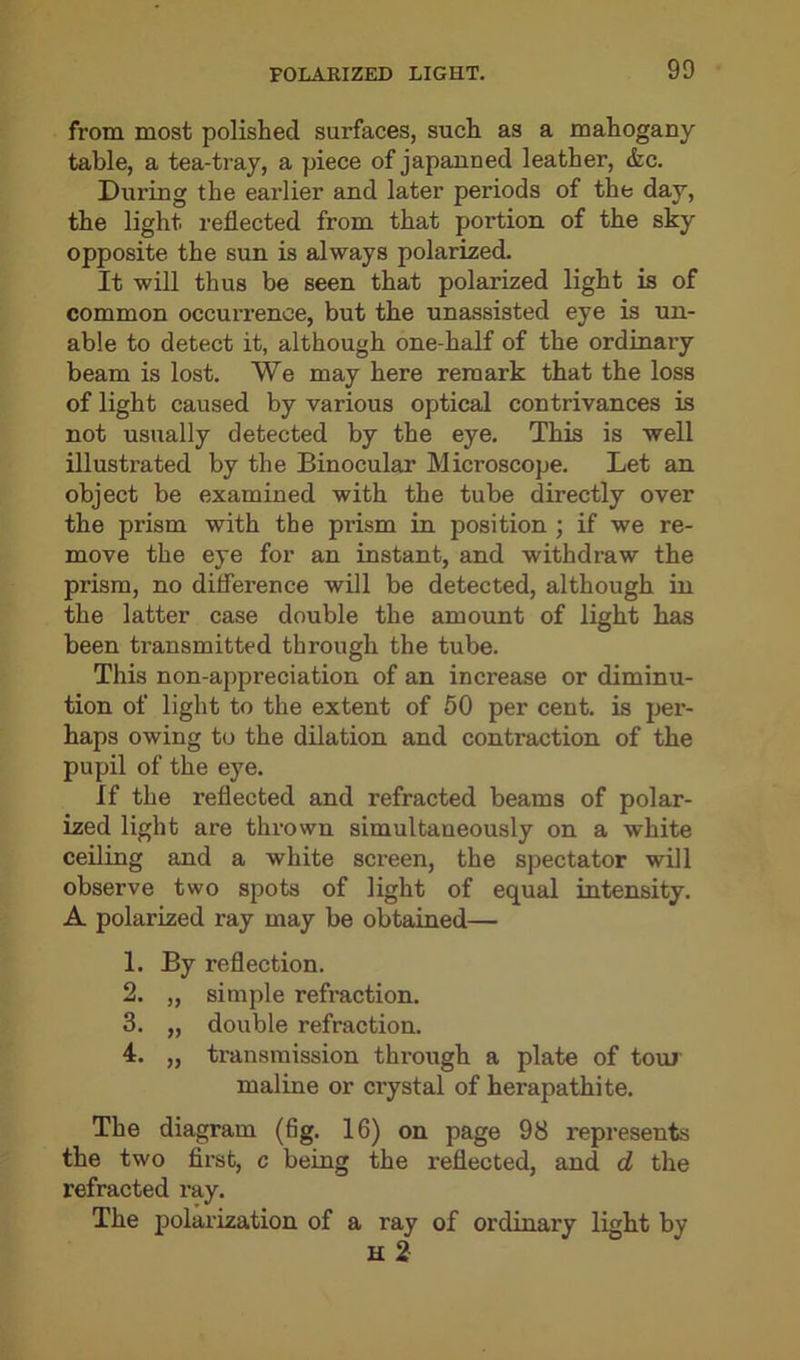 from most polished surfaces, such as a mahogany table, a tea-tray, a piece of japanned leather, <fcc. During the earlier and later periods of the day, the light reflected from that portion of the sky opposite the sun is always polarized. It will thus be seen that polarized light is of common occurrence, but the unassisted eye is un- able to detect it, although one-half of the ordinary beam is lost. We may here remark that the loss of light caused by various optical contrivances is not usually detected by the eye. This is well illustrated by the Binocular Microscope. Let an object be examined with the tube directly over the prism with the prism in position ; if we re- move the eye for an instant, and withdraw the prism, no difference will be detected, although in the latter case double the amount of light has been transmitted through the tube. This non-appreciation of an increase or diminu- tion of light to the extent of 50 per cent, is per- haps owing to the dilation and contraction of the pupil of the eye. If the reflected and refracted beams of polar- ized light are thrown simultaneously on a white ceiling and a white screen, the spectator will observe two spots of light of equal intensity. A polarized ray may be obtained— 1. By reflection. 2. „ simple refraction. 3. „ double refraction. 4. „ transmission through a plate of tour maline or crystal of herapathite. The diagram (fig. 16) on page 98 represents the two first, c being the reflected, and d the refracted ray. The polarization of a ray of ordinary light by H 2