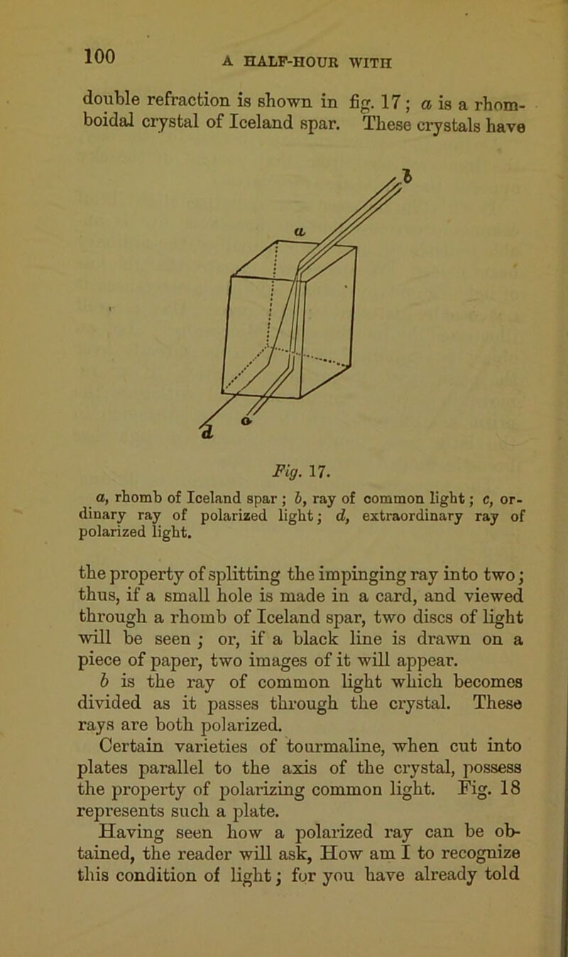 double refraction is shown in fig. 17; a is a rhom- boidal crystal of Iceland spar. These crystals have Fig. 17. a, rhomb of Iceland spar ; b, ray of common light; c, or- dinary ray of polarized light; d, extraordinary ray of polarized light. the property of splitting the impinging ray into two; thus, if a small hole is made in a card, and viewed through a rhomb of Iceland spar, two discs of light will be seen ; or, if a black line is di-awn on a piece of paper, two images of it will appear. b is the ray of common light which becomes divided as it passes through the crystal. These rays are both polarized. Certain varieties of tourmaline, when cut into plates parallel to the axis of the crystal, possess the property of polarizing common light. Fig. 18 represents such a plate. Having seen how a polarized ray can be ob- tained, the reader will ask, How am I to recognize this condition of light; for you have already told