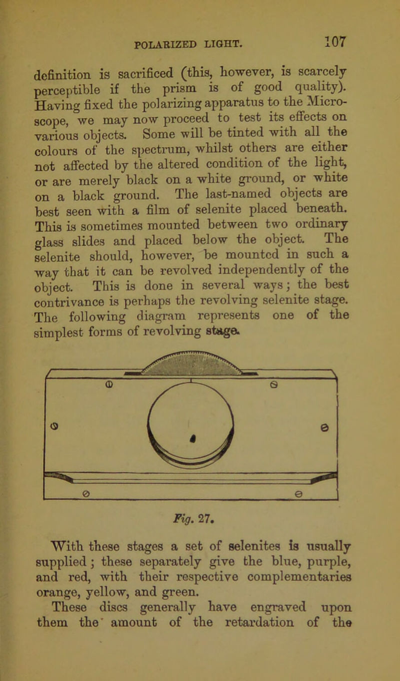 definition is sacrificed (this, however, is scarcely perceptible if the prism is of good quality). Having fixed the polarizing apparatus to the Micro- scope, we may now proceed to test its effects on various objects. Some will be tinted with all the colours of the spectrum, whilst others are either not affected by the altered condition of the light, or are merely black on a white ground, or white on a black ground. The last-named objects are best seen with a film of selenite placed beneath. This is sometimes mounted between two ordinary glass slides and placed below the object. The selenite should, however, be mounted in such a way that it can be revolved independently of the object. This is done in several ways; the best contrivance is perhaps the revolving selenite stage. The following diagram represents one of the simplest forms of revolving stage. With these stages a set of selenites is usually supplied; these separately give the blue, purple, and red, with their respective complementaries orange, yellow, and green. These discs generally have engraved upon them the' amount of the retardation of the