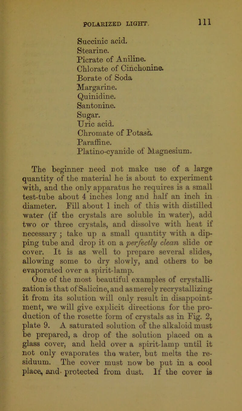 Succinic acid. Stearine. Picrate of Aniline. Chlorate of Cinchonine. Borate of Soda Margarine. Quinidine. Santonine. Sugar. Uric acid. Chromate of Potash, Paraffine. Platino-cyanide of Magnesium. The beginner need not make use of a large quantity of the material he is about to experiment with, and the only apparatus he requires is a small test-tube about 4 inches long and half an inch in diameter. Fill about 1 inch of this with distilled water (if the crystals are soluble in water), add two or three crystals, and dissolve with heat if necessary ; take up a small quantity with a dip- ping tube and drop it on a perfectly clean slide or cover. It is as well to prepare several slides, allowing some to dry slowly, and others to be evaporated over a spirit-lamp. One of the most beautiful examples of crystalli- zation is that of Salicine, and as merely recrystallizing it from its solution will only result in disappoint- ment, we will give explicit directions for the pro- duction of the rosette form of crystals as in Fig. 2, plate 9. A saturated solution of the alkaloid must be prepared, a drop of the solution placed on a glass cover, and held over a spirit-lamp until it not only evaporates the water, but melts the re- siduum. The cover must now be put in a cool place, and- protected from dust. If the cover is