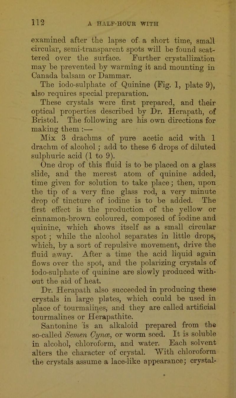 examined after the lapse of a short time, small circular, semi-transparent spots will be found scat- tered over the surface. Further crystallization may be prevented by warming it and mounting in Canada balsam or Dammar. The iodo-sulphate of Quinine (Fig. 1, plate 9), also requires special preparation. These crystals were first prepared, and their optical properties described by Dr. Herapath, of Bristol. The following are his own directions for making them :— Mix 3 drachms of pure acetic acid with 1 drachm of alcohol; add to these 6 drops of diluted sulphuric acid (1 to 9). One drop of this fluid is to be placed on a glass slide, and the merest atom of quinine added, time given for solution to take place; then, upon the tip of a very fine glass l’od, a very minute drop of tincture of iodine is to be added. The first effect is the production of the yellow or cinnamon-brown coloured, composed of iodine and quinine, which shows itself as a small circular spot; while the alcohol separates in little drops, which, by a sort of repulsive movement, drive the fluid away. After a time the acid liquid again flows over the spot, and the polarizing crystals of iodo-sulphate of quinine are slowly produced with- out the aid of heat. Dr. Herapath also succeeded in producing these crystals in large plates, which could be used in place of tourmalines, and they are called artificial tourmalines or Herapatkite. Santonine is an alkaloid prepared from the so-called Semen Cynce, or worm seed. It is soluble in alcohol, chloroform, and water. Each solvent alters the character of crystal. With chloroform the crystals assume a lace-like appearance; crystal-