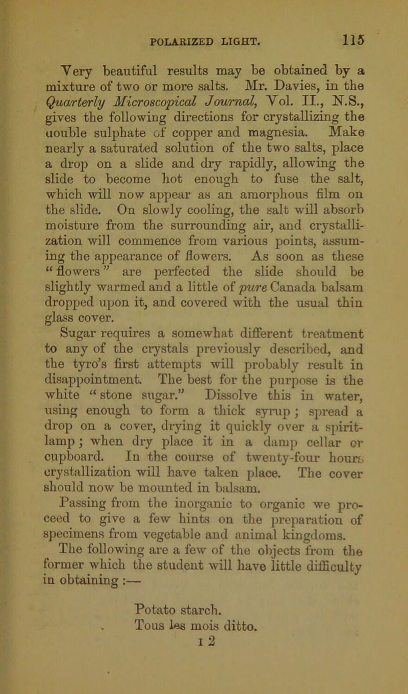 Very beautiful results may be obtained by a mixture of two Or more salts. Mr. Davies, in the Quarterly Microscopical Journal, Vol. II., N.S., gives the following directions for crystallizing the uouble sulphate of copper and magnesia. Make nearly a saturated solution of the two salts, place a drop on a slide and dry rapidly, allowing the slide to become hot enough to fuse the salt, which will now appear as an amorphous film on the slide. On slowly cooling, the salt will absorb moisture from the surrounding air, and crystalli- zation will commence from various points, assum- ing the appearance of flowers. As soon as these “ flowers ” are perfected the slide should be slightly warmed and a little of pure Canada balsam dropped upon it, and covered with the usual thin glass cover. Sugar requires a somewhat different treatment to any of the crystals previously described, and the tyro’s first attempts will probably result in disappointment. The best for the purpose is the white “ stone sugar.” Dissolve this in water, using enough to form a thick syrup ; spread a drop on a cover, drying it quickly over a spirit- lamp ; when dry place it in a damp cellar cr cupboard. In the course of twenty-four hour.'- crystallization will have taken place. The cover should now be mounted in balsam. Passing from the inorganic to organic we pro- ceed to give a few hints on the preparation of specimens from vegetable and animal kingdoms. The following are a few of the objects from the former which the student will have little difficulty in obtaining:— Potato starch. Tous les mois ditto, i 2