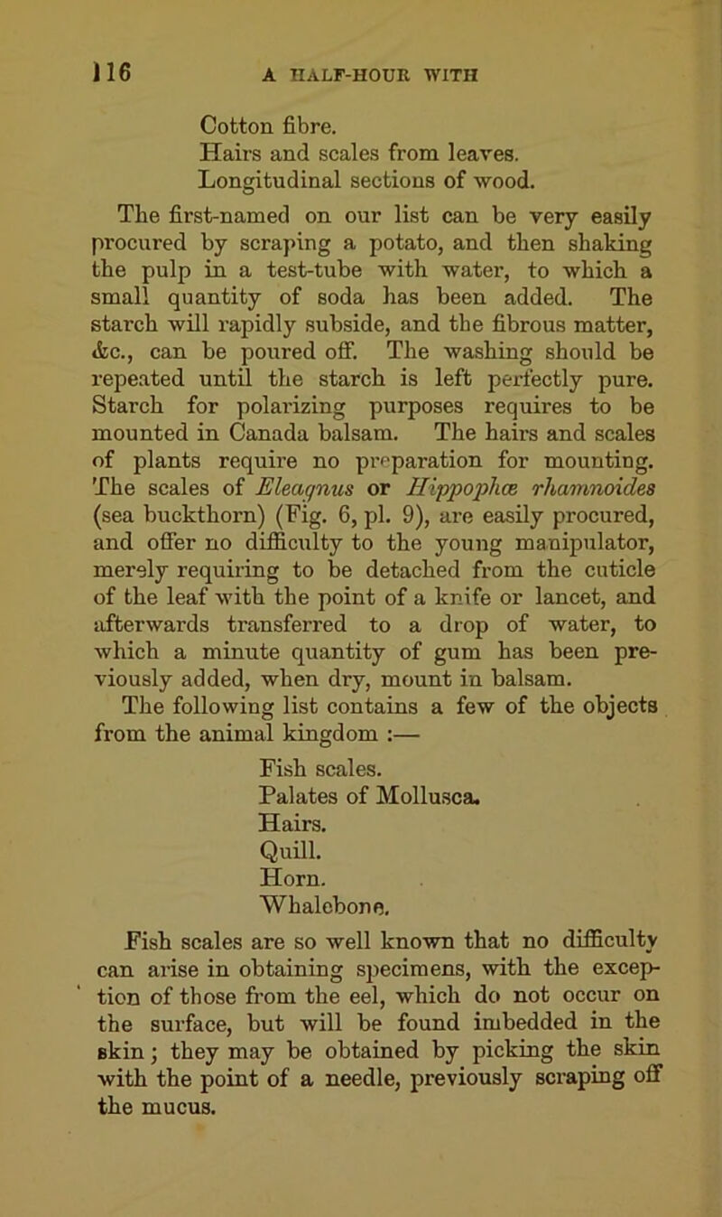 Cotton fibre. Hairs and scales from leaves. Longitudinal sections of wood. The first-named on our list can be very easily procured by scraping a potato, and then shaking the pulp in a test-tube with water, to which a small quantity of soda has been added. The starch will rapidly subside, and the fibrous matter, &c., can be poured off. The washing should be repeated until the starch is left perfectly pure. Starch for polai'izing purposes requires to be mounted in Canada balsam. The hairs and scales of plants require no preparation for mounting. The scales of Eleagnus or Hippophce rhamnoides (sea buckthorn) (Fig. 6, pi. 9), are easily procured, and offer no difficulty to the young manipulator, merely requiring to be detached from the cuticle of the leaf with the point of a knife or lancet, and afterwards transferred to a drop of water, to which a minute quantity of gum has been pre- viously added, when dry, mount in balsam. The following list contains a few of the objects from the animal kingdom :— Fish scales. Palates of Mollusca. Hairs. Quill. Horn. Whalebone. Fish scales are so well known that no difficulty can arise in obtaining specimens, with the excep- tion of those from the eel, which do not occur on the surface, but will be found imbedded in the skin; they may be obtained by picking the skin with the point of a needle, pi’eviously scraping off the mucus.