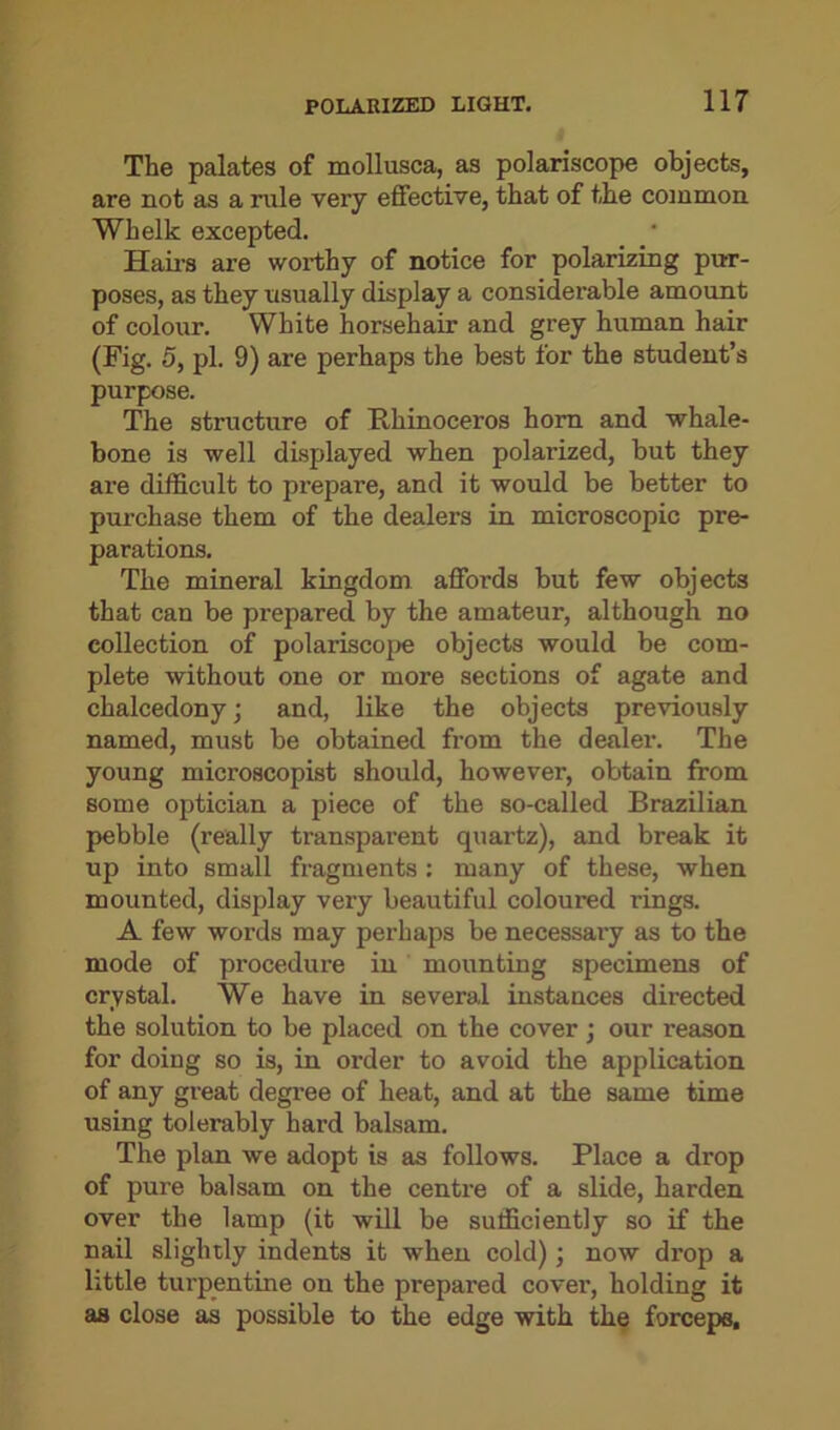 The palates of mollusca, as polariscope objects, are not as a rule very effective, that of the common Whelk excepted. Hairs are worthy of notice for polarizing pur- poses, as they usually display a considerable amount of colour. White horsehair and grey human hair (Fig. 5, pi. 9) are perhaps the best for the student’s purpose. The structure of Rhinoceros horn and whale- bone is well displayed when polaiized, but they are difficult to prepare, and it would be better to purchase them of the dealers in microscopic pre- parations. The mineral kingdom affords but few objects that can be prepared by the amateur, although no collection of polariscope objects would be com- plete without one or more sections of agate and chalcedony; and, like the objects previously named, must be obtained from the dealer. The young microscopist should, however, obtain from some optician a piece of the so-called Brazilian pebble (really transparent quartz), and break it up into small fragments : many of these, when mounted, display very beautiful coloured rings. A few words may perhaps be necessary as to the mode of procedure in mounting specimens of crystal. We have in several instances directed the solution to be placed on the cover ; our reason for doing so is, in order to avoid the application of any great degree of heat, and at the same time using tolerably hard balsam. The plan we adopt is as follows. Place a drop of pure balsam on the centre of a slide, harden over the lamp (it will be sufficiently so if the nail slightly indents it when cold); now drop a little turpentine on the prepared cover, holding it as close as possible to the edge with the forceps.