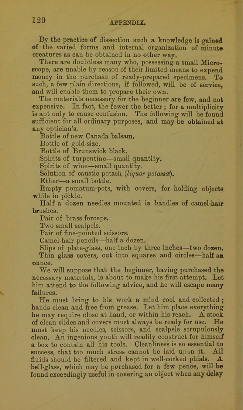 APPENDII. By tbe practico of dissection such a knowledge is gained of the varied forms and internal organization of minute creatures as can be obtained in no other way. There are doubtless many who, possessing a small Micro- scope, are unable by reason of their limited means to expend money in the purchase of ready-prepared specimens. To such, a few plain directions, if followed, will be of service, and will enable them to prepare their own. The materials necessary for the beginner are few, and not expensive. In fact, the fewer the better ; for a multiplicity is apt only to cause confusion. The following will be found sufficient for all ordinary purposes, and may be obtained at any optician’s. Bottle of new Canada balsam. Bottle of gold-size. Bottle of Brunswick black. Spirits of turpentine—small quantity. Spirits of wine—small quantity. Solution of caustic potash (liquor potasses). Ether—a small bottle. Empty pomatum-pots, with covers, for holding objects while in pickle. Half a dozen needles mounted in bandies of camel-hair brushes. Pair of brass forceps. Two small scalpels. Pair of fine-pointed scissors. Camel-hair pencils—half a dozen. Slips of plate-glass, one inch by three inches—two dozen. Thin glass covers, cut into squares and circles—half an ounce. We will suppose that the beginner, having purchased the necessary materials, is about to make his first attempt. Let him attend to the following advice, and he will escape many failures. He must bring to his work a mind cool and collected; hands clean and free from grease. Let him place everything he may require close at baud, or within his reach. A stock of clean slides and covers must always be ready for use. He must keep his needles, scissors, and scalpels scrupulously clean. An ingenious youth will readily construct for himself a box to contain all his tools. Cleanliness is so essential to success, that too much stress cannot be laid upon it. All fluids should be filtered and kept in well-corked phials. A bell-glass, which may be purchased for a few pence, will be found exceedingly useful in covering an object when any delay