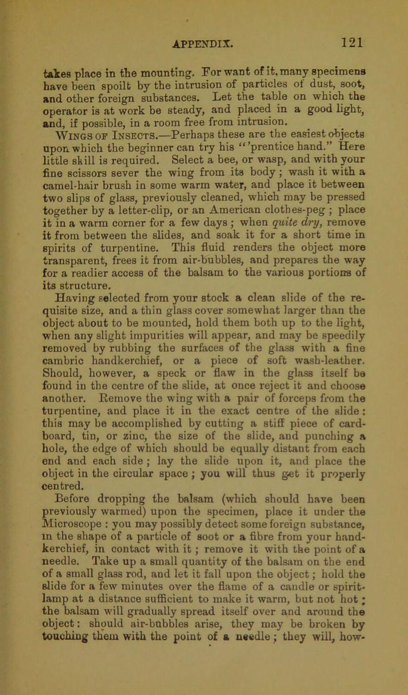 takes place in the mounting. For want of it, many specimens have been spoilt by the intrusion of particles of dust, soot, and other foreign substances. Let the table on which the operator is at work be steady, and placed in a good light, and, if possible, in a room free from intrusion. Wings of Insects.—Perhaps these are the easiest objects upon, which the beginner can try his “’prentice hand.” Here little skill is required. Select a bee, or wasp, and with your fine scissors sever the wing from its body ; wash it with a camel-hair brush in some warm water, and place it between two slips of glass, previously cleaned, which may be pressed together by a letter-clip, or an American cloth es-peg ; place it in a warm corner for a few days ; when quite dry, remove it from between the slides, and soak it for a short time in spirits of turpentine. This fluid renders the object more transparent, frees it from air-bubbles, and prepares the way for a readier access of the balsam to the various portions of its structure. Having selected from your stock a clean slide of the re- quisite size, and a thin glass cover somewhat larger than the object about to be mounted, hold them both up to the light, when any slight impurities will appear, and may be speedily removed by rubbing the surfaces of the glass with a fine cambric handkerchief, or a piece of soft wash-leather. Should, however, a speck or flaw in the glass itself be found in the centre of the slide, at once reject it and choose another. Remove the wing with a pair of forceps from the turpentine, and place it in the exact centre of the slide: this may be accomplished by cutting a stiff piece of card- board, tin, or zinc, the size of the slide, and punching a hole, the edge of which should be equally distant from each end and each side ; lay the slide upon it, and place the object in the circular space ; you will thus get it properly centred. Before dropping the balsam (which should have been previously warmed) upon the specimen, place it under the Microscope : you may possibly detect some foreign substance, in the shape of a particle of soot or a fibre from your hand- kerchief, in contact with it; remove it with the point of a needle. Take up a small quantity of the balsam on the end of a small glass rod, and let it fall upon the object; hold the slide for a few minutes over the flame of a candle or spirit- lamp at a distance sufficient to make it warm, but not hot; the balsam will gradually spread itself over and around the object: should air-bubbles arise, they may be broken by touching them with the point of a needle ; they will, how-