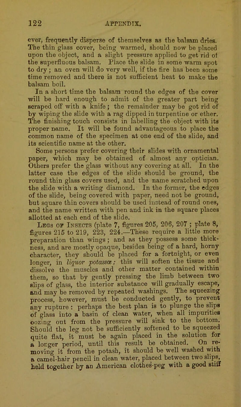 ever, frequently disperse of themselves as the balsam dries. The thin glass cover, being warmed, should now be placed upon the object, and a slight pressure applied to get rid of the superfluous balsam. Place the slide in some warm spot to dry ; an oven will do very well, if the fire has been some time removed and there is not sufficient heat to make the balsam boil. In a short time the balsam round the edges of the cover will be hard enough to admit of the greater part being scraped off with a knife ; the remainder may be got rid of by wiping the slide with a rag dipped in turpentine or ether. The finishing touch consists in labelling the object with its proper name. It will be found advantageous to place the common name of the specimen at one end of the slide, and its scientific name at the other. Some persons prefer covering their slides with ornamental paper, which may be obtained of almost any optician. Others prefer the glass without any covering at all. In the latter case the edges of the slide should be ground, the round thin glass covers used, and the name scratched upon the slide with a writing diamond. In the former, the edges of the slide, being covered with paper, need not be ground, but square thin covers should be used instead of round ones, and the name written with pen and ink in the square places allotted at each end of the slide. Legs of Insects (plate 7, figures 205, 206, 207 ; plate 8, figures 215 to 219, 223, 224.—These require a little more preparation than wings ; and as they possess some thick- ness, and are mostly opaque, besides being of a hard, horny character, they should be placed for a fortnight, or even longer, in liquor potassce; this will soften the tissue and dissolve the muscles and other matter contained within them, so that by gently pressing the limb between two slips of glass, the interior substance will gradually escape, and may be removed by repeated washings. The squeezing process, however, must be conducted gently, to prevent any rupture : perhaps the best plan is to plunge the slips of glass into a basin of clean water, when all impurities oozing out from the pressure will sink to the bottom. Should the leg not be sufficiently softened to be squeezed quite flat, it must be again placed in the solution for a longer period, until this result be obtained. On re- moving it from the potash, it should be well washed with a camel-hair pencil in clean water, placed between two slips, held together by an American clothes-peg with a good stiff