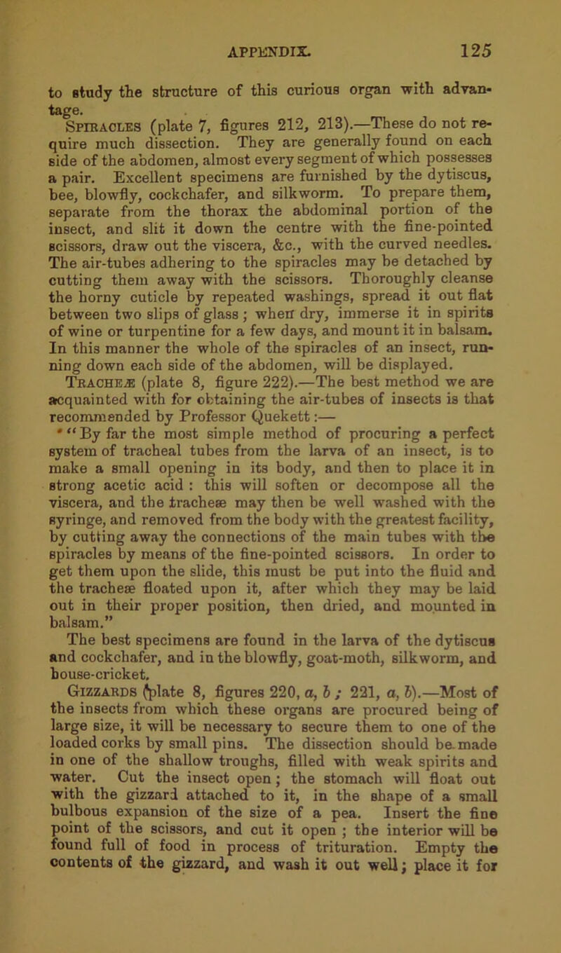 to study the structure of this curious organ with advan- tage. Spiracles (plate 7, figures 212, 213).—These do not re- quire much dissection. They are generally found on each side of the abdomen, almost every segment of which possesses a pair. Excellent specimens are furnished by the dytiscus, bee, blowfly, cockchafer, and silkworm. To prepare them, separate from the thorax the abdominal portion of the insect, and slit it down the centre with the fine-pointed scissors, draw out the viscera, &c., with the curved needles. The air-tubes adhering to the spiracles may be detached by cutting them away with the scissors. Thoroughly cleanse the horny cuticle by repeated washings, spread it out flat between two slips of glass ; when dry, immerse it in spirits of wine or turpentine for a few days, and mount it in balsam. In this manner the whole of the spiracles of an insect, run- ning down each side of the abdomen, will be displayed. Trachea; (plate 8, figure 222).—The best method we are acquainted with for obtaining the air-tubes of insects is that recommended by Professor Quekett:— *“ By far the most simple method of procuring a perfect system of tracheal tubes from the larva of an insect, is to make a small opening in its body, and then to place it in strong acetic acid : this will soften or decompose all the viscera, and the tracheae may then be well washed with the syringe, and removed from the body with the greatest facility, by cutting away the connections of the main tubes with the spiracles by means of the fine-pointed scissors. In order to get them upon the slide, this must be put into the fluid and the tracheae floated upon it, after which they may be laid out in their proper position, then dried, and mounted in balsam.” The best specimens are found in the larva of the dytiscus and cockchafer, and in the blowfly, goat-moth, silkworm, and house-cricket. Gizzards (plate 8, figures 220, a, b ; 221, a, b).—Most of the insects from which these organs are procured being of large size, it will be necessary to secure them to one of the loaded corks by small pins. The dissection should be. made in one of the shallow troughs, filled with weak spirits and water. Cut the insect open; the stomach will float out with the gizzard attached to it, in the shape of a small bulbous expansion of the size of a pea. Insert the fine point of the scissors, and cut it open ; the interior will be found full of food in process of trituration. Empty the contents of the gizzard, and wash it out well; place it for