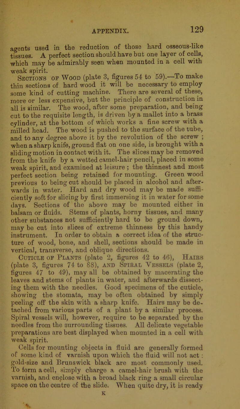 agents used in the reduction of those hard osseous-like tissues. A perfect section should have but one layer of cells, •which may be admirably seen when mounted in a cell with weak spirit. Sections of Wood (plate 3, figures 54 to 59).—To make thin sections of hard wood it will be necessary to employ some kind of cutting machine. There are several of these, more or les3 expensive, but the principle of construction in all is similar. The wood, after some preparation, and being cut to the requisite length, is driven by a mallet into a brass cylinder, at the bottom of which works a fine screw with a milled head. The wood is pushed to the surface of the tube, and to any degree above it by the revolution of the screw ; when a sharp knife, ground flat on one side, is brought with a sliding motion in contact with it. The slices may be removed from the knife by a wetted camel-hair pencil, placed in some weak spirit, and examined at leisure ; the thinnest and most perfect section being retained for mounting. Green wood previous to being cut should be placed in alcohol and after- wards in water. Hard and dry wood may be made suffi- ciently soft for slicing by first immersing it in water for some days. Sections of the above may be mounted either in balsam or fluids. Stems of plants, horny tissues, and many other substances not sufficiently hard to be ground down, may be cut into slices of extreme thinness by this handy instrument. In order to obtain a correct idea of the struc- ture of wood, bone, and shell, sections should be made in vertical, transverse, and oblique directions. Cuticle of Plants (plate 2, figures 42 to 46), Hairs (plate 3, figures 74 to 88), and Spiral Vessels (plate 2, figures 47 to 49), may all be obtained by macerating the leaves and stems of plants in water, and afterwards dissect- ing them with the needles. Good specimens of the cuticle, showing the stomata, may be often obtained by simply peeling off the skin with a sharp knife. Hairs may be de- tached from various parts of a plant by a similar process. Spiral vessels will, however, require to be separated by the needles from the surrounding tissues. All delicate vegetable preparations are best displayed when mounted in a cell with weak spirit. Cells for mounting objects in fluid are generally formed of some kind of varnish upon which the fluid will not act : gold-size and Brunswick black are most commonly used. To form a cell, simply charge a camel-hair brush with the varnish, and enclose with a broad black ring a small circular space on the centre of the slide. When quite dry, it is ready K