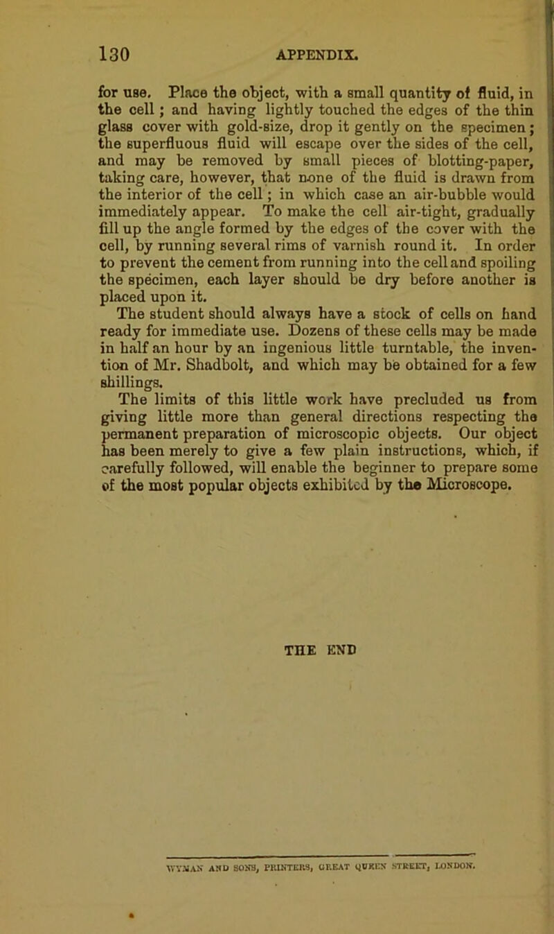 for use. Place the object, with a small quantity of fluid, in the cell; and having lightly touched the edges of the thin glass cover with gold-size, drop it gently on the specimen; the superfluous fluid will escape over the sides of the cell, and may be removed by small pieces of blotting-paper, taking care, however, that none of the fluid is drawn from the interior of the cell; in which case an air-bubble would immediately appear. To make the cell air-tight, gradually fill up the angle formed by the edges of the cover with the cell, by running several rims of varnish round it. In order to prevent the cement from running into the cell and spoiling the specimen, each layer should be dry before another is placed upon it. The student should always have a stock of cells on hand ready for immediate use. Dozens of these cells may be made in half an hour by an ingenious little turntable, the inven- tion of Mr. Shadbolt, and which may be obtained for a few shillings. The limits of this little work have precluded us from giving little more than general directions respecting the permanent preparation of microscopic objects. Our object has been merely to give a few plain instructions, which, if carefully followed, will enable the beginner to prepare some of the most popular objects exhibited by the Microscope. THE END WYMAN AND SONB, PRINTERS, GREAT GOERS STREET, RONDOS.