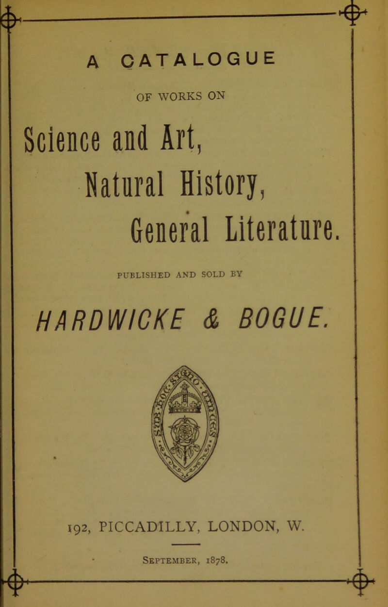 A CATALOGUE OF WORKS ON Science and Art, Natural History, General Literature. PUBLISHED AND SOLD BY HARDWICKE & BOGUE. 192, PICCADILLY, LONDON, W. 4 September, 1878. 4