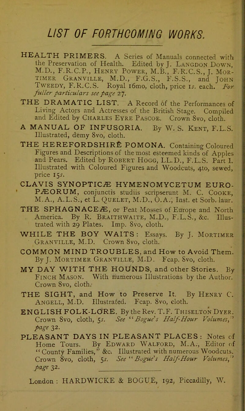 LIST OF FORTHCOMING WORKS. HEALTH PRIMERS. A Series of Manuals connected with the Preservation of Health. Edited by J. Langdon Down, M.D., F.R.C.P., Henry Power, M.B., F.R.C.S., J. Mor- timer Granville, M.D., F.G.S., F.S.S., and John Tweedy, F.R.C.S. Royal i6mo, cloth, price is. each. For fuller particulars see page 27. THE DRAMATIC LIST. A Record of the Performances of Living Actors and Actresses of the British Stage. Compiled and Edited by Charles Eyre Pascoe. Crown 8vo, cloth. A MANUAL OF INFUSORIA. By W. S. Kent, F.L.S. Illustrated, demy 8vo, cloth. THE HEREFORDSHIRE POMONA. Containing Coloured Figures and Descriptions of the most esteemed kinds of Apples and Pears. Edited by Robert Hogg, LL.D., F.L.S. Part I. Illustrated with Coloured Figures and Woodcuts, 4to, sewed, price I Sr. CLAVIS SYNOPTIC.® HYMENOMYCETUM EURO- PjEORUM, conjunctis studiis scripserunt M. C. Cooke, M.A., A.L.S., et L. Quelet, M.D., O.A., Inst, et Sorb. laur. THE SPHAGNACE®, or Peat Mosses of Europe and North America. By R. Braithwaite, M.D., F.L.S., &c. Illus- trated with 29 Plates. Imp. 8vo, cloth. WHILE THE BOY WAITS: Essays. By J. Mortimer Granville, M.D. Crown 8vo, cloth. COMMON MIND TROUBLES, and How to Avoid Them. By J. Mortimer Granville, M.D. Fcap. Svo, cloth. MY DAY WITH THE HOUNDS, and other Stories. By Finch Mason. With numerous Illustrations by the Author. Crown Svo, cloth. THE SIGHT, and How to Preserve It. By Henry C'. Angell, M.D. Illustrated. Fcap. 8vo, cloth. ENGLISH FOLK-LOfRE. By the Rev. T.F. Thiselton Dyer. Crown 8vo, cloth, 51. See Bogue's Half-Hour Volumes, ' page 32. PLEASANT DAYS IN PLEASANT PLACES : Notes of Home Tours. By Edward Walford, M.A., Editor of “ County Families,” &Cv Illustrated with numerous Woodcuts. Crown 8vo, cloth, 51. See “Bogue's Half-Hour Volumes, fage 32. London : HARDWICKE & BOGUE, 192, Piccadilly, W.
