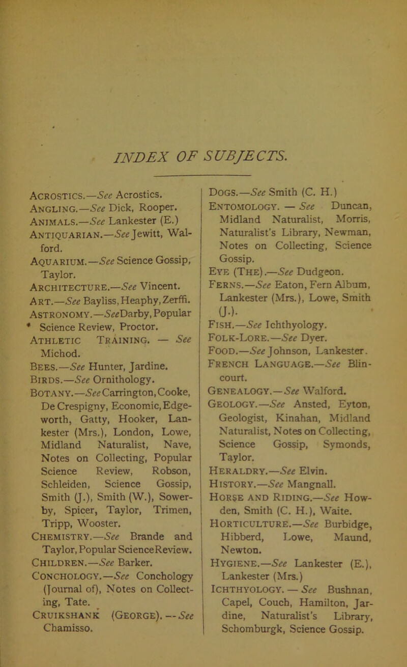 INDEX OF SUBJECTS. Acrostics.—Sec Acrostics. Angling.—See Dick, Rooper. Animals.—See Lankester (E.) Antiquarian.—S^Jewitt, Wal- ford. Aquarium.—See Science Gossip, Taylor. Architecture.—See Vincent. Art.—See Bayliss,Heaphy,Zerffi. Astronomy.—SVcDarby, Popular * Science Review, Proctor. Athletic Training. — See Michod. Bees.—See Hunter, Jardine. Birds.—See Ornithology. Botany. —See Carrington, Cooke, De Crespigny, Economic, Edge- worth, Gatty, Hooker, Lan- kester (Mrs.), London, Lowe, Midland Naturalist, Nave, Notes on Collecting, Popular Science Review, Robson, Schleiden, Science Gossip, Smith (J.), Smith (W.), Sower- by, Spicer, Taylor, Trimen, Tripp, Wooster. Chemistry.—See Brande and Taylor, Popular Science Review. Children.—See Barker. CONchologY. —See Conchology (Journal of), Notes on Collect- ing, Tate. Cruikshank (George). —Sec Chamisso. Dogs.—See Smith (C. H.) Entomology. — See Duncan, Midland Naturalist, Morris, Naturalist's Library, Newman, Notes on Collecting, Science Gossip. Eye (The).—See Dudgeon. Ferns.—See Eaton, Fern Album, Lankester (Mrs.), Lowe, Smith a-). Fish.—See Ichthyology. Folk-Lore.—See Dyer. Food.—See Johnson, Lankester. French Language.—See Blin- court. Genealogy.—See Walford. Geology.—See Ansted, Eyton, Geologist, Kinahan, Midland Naturalist, Notes on Collecting, Science Gossip, Symonds, Taylor. Heraldry.—See Elvin. History.—See Mangnall. Horse and Riding.—See How- den, Smith (C. H.), Waite. Horticulture.—See Burbidge, Hibberd, Lowe, Maund, Newton. Hygiene.—See Lankester (E.), Lankester (Mrs.) Ichthyology. — See Bushnan, Capel, Couch, Hamilton, Jar- dine, Naturalist’s Library, Schomburgk, Science Gossip.