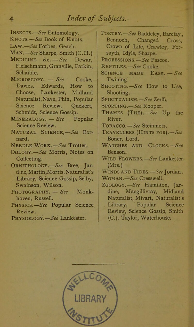Insects.—See Entomology. Knots.—See Book of Knots. Law.—See Forbes, Geach. Man.—See Sharpe, Smith (C.H.) Medicine &c. — See Dewar, Fleischmann, Granville, Parkin, Schaible. Microscopy. — See Cooke, Davies, Edwards, How to Choose, Lankester, Midland Naturalist,Nave, Phin, Popular Science Review, Quekert, Schmidt, Science Gossip. Mineralogy. — See Popular Science Review. Natural Science,—See Bar- nard. Needle-Work.—See Trotter. Oology.—See Morris, Notes on Collecting. Ornithology.—See Bree, Jar- dine, Martin,Morris, Naturalist’s Library, Science Gossip, Selby, Swainson, Wilson. Photography. — See Monk- hoven, Russell. Physics.—See Popular Science Review. Physiology.—Sec Lankester. Poetry.—See Baddeley, Barclay, Bennoch, Changed Cross, Crown of Life, Crawley, For- sayth, Idyls, Sharpe. Professions.— See Pascoe. Reptiles.—See Cooke. Science made Easy. — See Twining. Shooting.—See How to Use, Shooting. Spiritualism.— See Zerffi. Sporting.—See Rooper. Thames (The).— See Up the River. Tobacco.—See Steinmetz. Travellers (Hints for).—See Boner, Lord. Watches and Clocks.—See Benson. Wild Flowers.—See Lankester (Mrs.) Winds and Tides.—See Jordan. Woman.—See Cresswell. Zoology.—See Hamilton, Jar- dine, Macgillivray, Midland Naturalist, Mivart, Naturalist's Library, Popular Science Review, Science Gossip, Smith (C.), Taylor, Waterhouse.