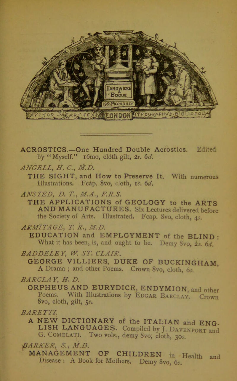 ACROSTICS.—One Hundred Double Acrostics. Edited by “Myself.” i6tno, cldth gilt, 2s. 6d. ANGELL, H. C., M.D. THE SIGHT, and How to Preserve It. With numerous Illustrations. Fcap. 8vo, cloth, ir. 6d. ANSTED, D. T., M.A., F.R.S. THE APPLICATIONS of GEOLOGY to the ARTS AND MANUF ACTURES. Six Lectures delivered before the Society of Arts. Illustrated. Fcap. 8vo, cloth, 4r. ARMITAGE, T. R., M.D. EDUCATION and EMPLOYMENT of the BLIND: What it has been, is, and ought to be. Demy 8vo, is. 6d. BADDELEY, W. ST. CLAIR. GEORGE VILLIERS, DUKE OF BUCKINGHAM, A Drama ; and other Poems. Crown 8vo, cloth, 6s. BARCLA Y, H. D. ORPHEUS AND EURYDICE, ENDYMION. and other Poems. With Illustrations by Edgar Barclay. Crown 8vo, cloth, gilt, sr. BA RETT/. A NEW DICTIONARY of the ITALIAN and ENG- LISH LANGUAGES. Compiled by J. Davenport and G. Comelati. Two vols., demy 8vo, cloth, 30^. BARKER, S-., M.D. MANAGEMENT OF CHILDREN in Health and Disease : A Book for Mothers. Demy 8vo, 6s.