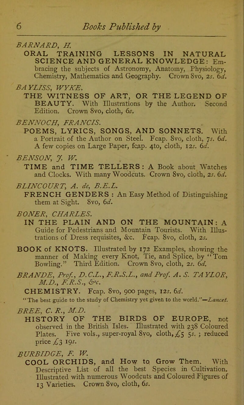 BARNARD, H ORAL TRAINING LESSONS IN NATURAL SCIENCE AND GENERAL KNOWLEDGE: Em- bracing the subjects of Astronomy, Anatomy, Physiology, Chemistry, Mathematics and Geography. Crown 8vo, 2s. 6d. BAYLISS, WYKE. THE WITNESS OF ART, OR THE LEGEND OF BEAUTY. With Illustrations by the Author. Second Edition. Crown 8vo, cloth, 6s. BENNOCH, FRANCIS. POEMS, LYRICS, SONGS, AND SONNETS. With a Portrait of the Author on Steel. Fcap. Svo, cloth, 7s. 6d. A few copies on Large Paper, fcap. 4to, cloth, 12s. 6d. BENSON, J. W. TIME and TIME TELLERS : A Book about Watches and Clocks. With many Woodcuts. Crown 8vo, cloth, 2s. 6d. BLINCOURT, A. de, B.E.L. FRENCH GENDERS: An Easy Method of Distinguishing them at Sight. Svo, 6d. BONER, CHARLES. IN THE PLAIN AND ON THE MOUNTAIN: A Guide for Pedestrians and Mountain Tourists. With Illus- trations of Dress requisites, &c. Fcap. Svo, cloth, 2s. BOOK of KNOTS. Illustrated by 172 Examples, showing the manner of Making every Knot, Tie, and Splice, by “Tom Bowling.” Third Edition. Crown 8vo, cloth, 2s. 6d. BRANDE, Prof., D.C.L., F.R.S.L., and Prof. A. S. TAYLOR, M.D., F.R.S., &c. CHEMISTRY. Fcap. 8vo, 900 pages, 12s. 6d. “The best guide to the study of Chemistry yet given to the world.”—Lmicet. BREE, C. R., M.D. HISTORY OF THE BIRDS OF EUROPE, not observed in the British Isles. Illustrated with 238 Coloured Plates. Five vols., super-royal 8vo, cloth, ,£5 5.5. ; reduced price fl^s. BURBIDGE, E W. COOL ORCHIDS, and How to Grow Them. With Descriptive List of all the best Species in Cultivation. Illustrated with numerous Woodcuts and Coloured Figures of 13 Varieties. Crown Svo, cloth, 6s.