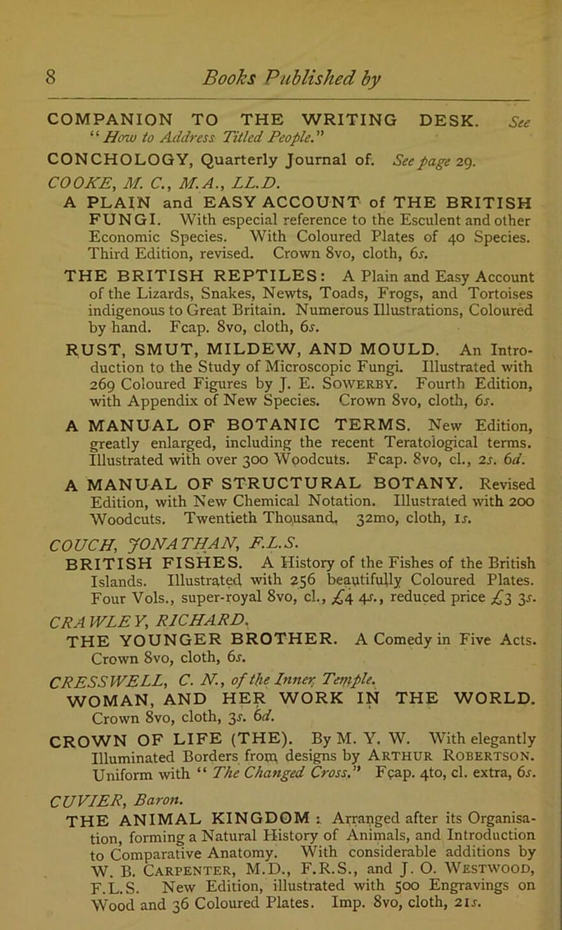 COMPANION TO THE WRITING DESK. See “How to Address Titled People. CONCHOLOGY, Quarterly Journal of. Seepage 29. COOKE, M C., M.A., LL.D. A PLAIN and EASY ACCOUNT of THE BRITISH FUNGI. With especial reference to the Esculent and other Economic Species. With Coloured Plates of 40 Species. Third Edition, revised. Crown 8vo, cloth, 6s. THE BRITISH REPTILES: A Plain and Easy Account of the Lizards, Snakes, Newts, Toads, Frogs, and Tortoises indigenous to Great Britain. Numerous Illustrations, Coloured by hand. Fcap. 8vo, cloth, 6s. RUST, SMUT, MILDEW, AND MOULD. An Intro- duction to the Study of Microscopic Fungi. Illustrated with 269 Coloured Figures by J. E. Sowerby. Fourth Edition, with Appendix of New Species. Crown Svo, cloth, 6s. A MANUAL OF BOTANIC TERMS. New Edition, greatly enlarged, including the recent Teratoiogical terms. Illustrated with over 300 Woodcuts. Fcap. 8vo, cl., 2s. 6d. A MANUAL OF STRUCTURAL BOTANY. Revised Edition, with New Chemical Notation. Illustrated with 200 Woodcuts. Twentieth Thousand, 32mo, cloth, ir. COUCH, JONATHAN, F.L.S. BRITISH FISHES. A History of the Fishes of the British Islands. Illustrate^ with 256 beautifully Coloured Plates. Four Vols., super-royal Svo, cl., £4 4s., reduced price £3 3s. CPA WLE V, RICHARD. THE YOUNGER BROTHER. A Comedy in Five Acts. Crown Svo, cloth, 6r. CRESSWELL, C. N, of the Inner Temple. WOMAN, AND HER WORK IN THE WORLD. Crown Svo, cloth, 3s. 6d. CROWN OF LIFE (THE). By M. Y. W. With elegantly Illuminated Borders from designs by Arthur Robertson. Uniform with “ The Changed Cross. Fcap. 4to, cl. extra, 6s. CUVIER, Baron. THE ANIMAL KINGDOM:. Arranged after its Organisa- tion, forming a Natural History of Animals, and Introduction to Comparative Anatomy. With considerable additions by W. B. Carpenter, M.D., F.R.S., and J. O. Westwood, F.L.S. New Edition, illustrated with 500 Engravings on Wood and 36 Coloured Plates. Imp. Svo, cloth, 2U.