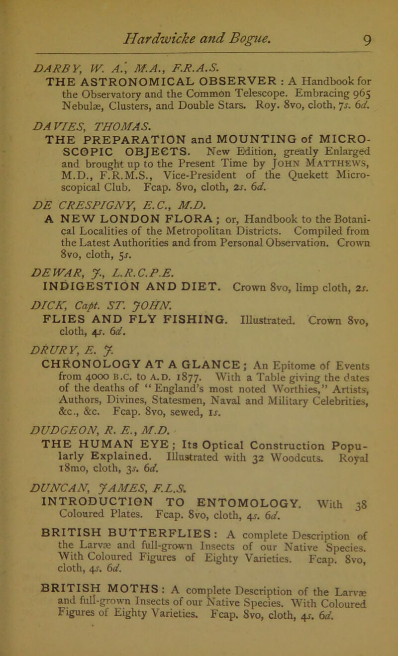 DARBY, W. A.', M.A., F.R.A.S. THE ASTRONOMICAL OBSERVER : A Handbook for the Observatory and the Common Telescope. Embracing 965 Nebulae, Clusters, and Double Stars. Roy. 8vo, cloth, p. 6d. DAVIES, THOMAS. THE PREPARATION and MOUNTING of MICRO- SCOPIC OBJECTS. New Edition, greatly Enlarged and brought up to the Present Time by John Matthews, M.D., F.R.M.S., Vice-President of the Quekett Micro- scopical Club. Fcap. 8vo, cloth, 2s. 6d. DE CRESPIGNY, E.C., M.D. A NEW LONDON FLORA; or, Handbook to the Botani- cal Localities of the Metropolitan Districts. Compiled from the Latest Authorities and from Personal Observation. Crown 8vo, cloth, 5-f. DEWAR, J, L.R.C.P.E. INDIGESTION AND DIET. Crown 8vo, limp cloth, 2s. DICK, Capt. ST. JOHN. FLIES AND FLY FISHING. Illustrated. Crown 8vo, cloth, 4r. 6d. DRURY, E. J. CHRONOLOGY AT A GLANCE; An Epitome of Events from 4000 B.c. to a.d. 1877. With a Table giving the dates of the deaths of “ England’s most noted Worthies,” Artists, Authors, Divines, Statesmen, Naval and Military Celebrities, &c., &c. Fcap. 8vo, sewed, ij. DUDGEON, R. E., M.D. THE HUMAN EYE; Its Optical Construction Popu- larly Explained. Illustrated with 32 Woodcuts. Royal i8mo, cloth, 2s. 6ci. DUNCAN, JAMES, F.L.S. INTRODUCTION TO ENTOMOLOGY. With 38 Coloured Plates. Fcap. 8vo, cloth, 4s-. 6d. BRITISH BUTTERFLIES : A complete Description of the Larvae and full-grown Insects of our Native Species. With Coloured Figures of Eighty Varieties. Fcap. 8vo cloth, 4j. 6d. BRITISH MOTHS: A complete Description of the Larvae and full-grown Insects of our Native Species. With Coloured Figures of Eighty Varieties. Fcap. Svo, cloth, 4s. 6d.