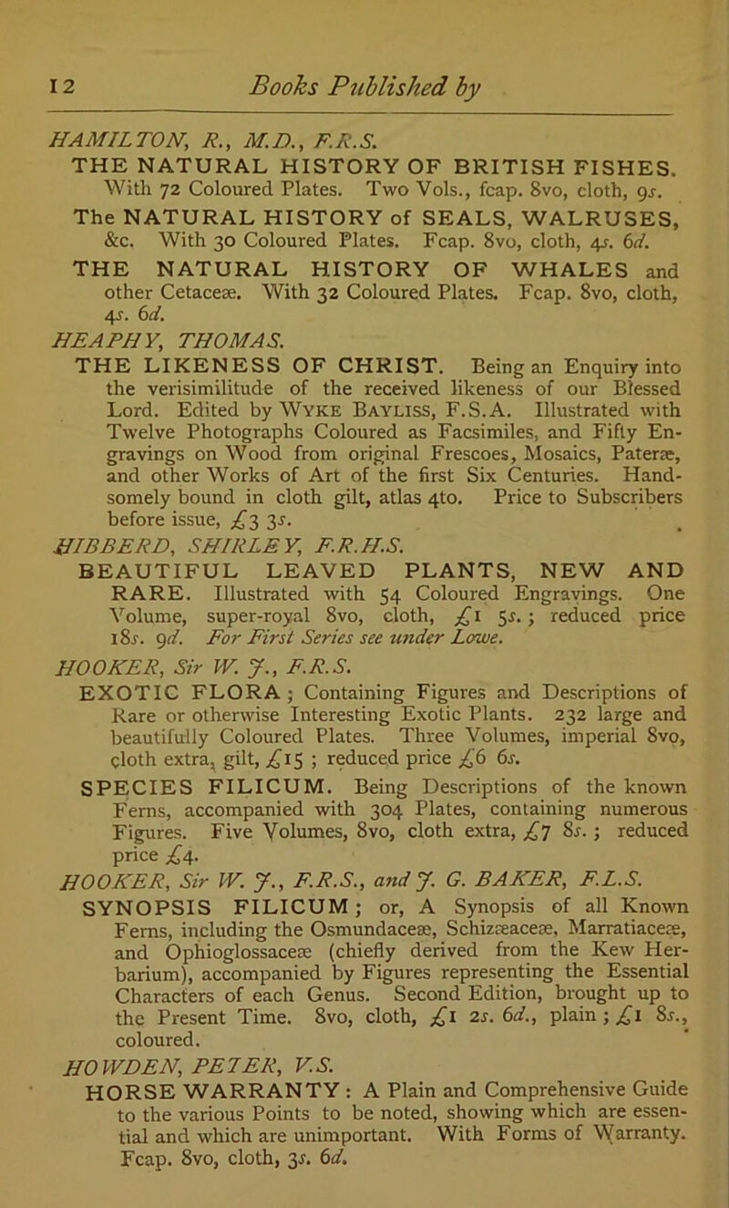 HAMILTON; R., M.D., F.R.S. THE NATURAL HISTORY OF BRITISH FISHES. With 72 Coloured Plates. Two Vols., fcap. 8vo, cloth, gs. The NATURAL HISTORY of SEALS, WALRUSES, &c. With 30 Coloured Plates. Fcap. 8vo, cloth, 4?. 6d. THE NATURAL HISTORY OF WHALES and other Cetacea;. With 32 Coloured Plates. Fcap. 8vo, cloth, 4?. 6 A. HEAPHY, THOMAS. THE LIKENESS OF CHRIST. Being an Enquiry into the verisimilitude of the received likeness of our Blessed Lord. Edited by Wyke Bayliss, F.S.A. Illustrated with Twelve Photographs Coloured as Facsimiles, and Fifty En- gravings on Wood from original Frescoes, Mosaics, Patera;, and other Works of Art of the first Six Centuries. Hand- somely bound in cloth gilt, atlas 4to. Price to Subscribers before issue, £3 3s. HIBBERD, SHIRLEY, F.R.ILS. BEAUTIFUL LEAVED PLANTS, NEW AND RARE. Illustrated with 54 Coloured Engravings. One Volume, super-royal 8vo, doth, £1 5*.; reduced price i8r. 9d. For First Series see under Lowe. HOOKER, Sir W. J., F.R.S. EXOTIC FLORA; Containing Figures and Descriptions of Rare or otherwise Interesting Exotic Plants. 232 large and beautifully Coloured Plates. Three Volumes, imperial 8vo, cloth extra, gilt, £15 ; reduced price £6 6s. SPECIES FILICUM. Being Descriptions of the known Ferns, accompanied with 304 Plates, containing numerous Figures. Five Volumes, 8vo, cloth extra, £7 8s.; reduced price £4. HOOKER, Sir W. J., F.R.S., and J. G. BAKER, F.L.S. SYNOPSIS FILICUM ; or, A Synopsis of all Known Ferns, including the Osmundacese, Schizreacese, Marratiacere, and Ophioglossacese (chiefly derived from the Kew Her- barium), accompanied by Figures representing the Essential Characters of each Genus. Second Edition, brought up to the Present Time. 8vo, cloth, £1 2s. 6d., plain ; £1 8r., coloured. HO WEEN, PETER, V.S. HORSE WARRANTY : A Plain and Comprehensive Guide to the various Points to be noted, showing which are essen- tial and which are unimportant. With Forms of Warranty. Fcap. 8vo, cloth, 3*. 6d.