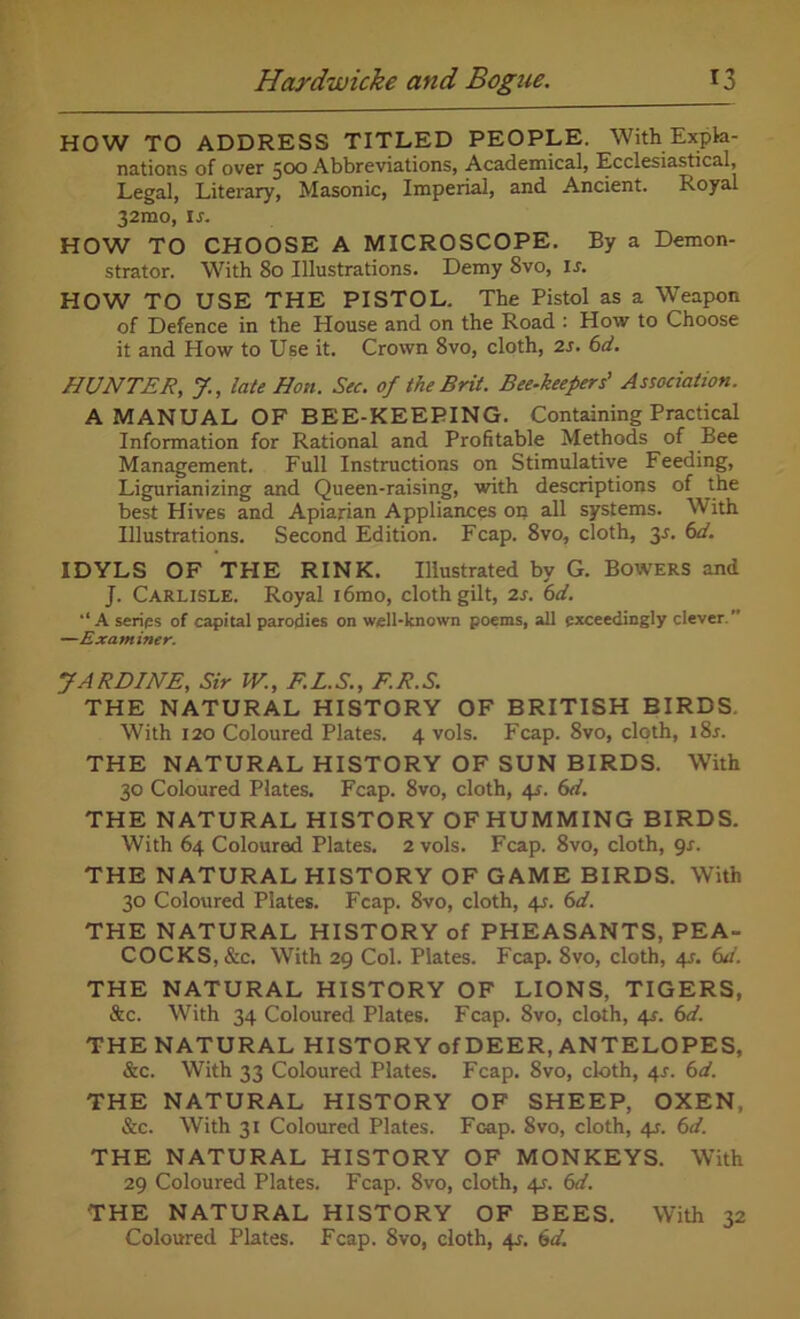 HOW TO ADDRESS TITLED PEOPLE. With Expla- nations of over 500 Abbreviations, Academical, Ecclesiastical, Legal, Literary, Masonic, Imperial, and Ancient. Royal 32mo, is. HOW TO CHOOSE A MICROSCOPE. By a Demon- strator. With 80 Illustrations. Demy 8vo, is. HOW TO USE THE PISTOL. The Pistol as a Weapon of Defence in the House and on the Road : How to Choose it and How to Use it. Crown 8vo, cloth, 2s. 6d. HUNTER, J., late Hon. Sec. of the Brit. Bee-keepers' Association. A MANUAL OF BEE-KEEPING. Containing Practical Information for Rational and Profitable Methods of Bee Management. Full Instructions on Stimulative Feeding, Ligurianizing and Queen-raising, with descriptions of the best Hives and Apiarian Appliances on all systems. With Illustrations. Second Edition. Fcap. 8vo, cloth, 3-f. 6d. IDYLS OF TPIE RINK. Illustrated by G. Bowers and J. Carlisle. Royal i6mo, cloth gilt, 2s. 6d. •‘A series of capital parodies on well-known poems, all exceedingly clever.” —Examiner. JARDINE, Sir W., F.L.S., F.R.S. THE NATURAL HISTORY OF BRITISH BIRDS. With 120 Coloured Plates. 4 vols. Fcap. 8vo, cloth, i8r. THE NATURAL HISTORY OF SUN BIRDS. With 30 Coloured Plates. Fcap. 8vo, cloth, 41. 6d. THE NATURAL HISTORY OF HUMMING BIRDS. With 64 Coloured Plates. 2 vols. Fcap. 8vo, cloth, 9s. THE NATURAL HISTORY OF GAME BIRDS. With 30 Coloured Plates. Fcap. 8vo, cloth, 4_r. 6d. THE NATURAL HISTORY of PHEASANTS, PEA- COCKS, &c. With 29 Col. Plates. Fcap. 8vo, cloth, 4s. (ui. THE NATURAL HISTORY OF LIONS, TIGERS, &c. With 34 Coloured Plates. Fcap. 8vo, cloth, 41. 6d. THE NATURAL HISTORY of DEER, ANTELOPES, &c. With 33 Coloured Plates. Fcap. 8vo, doth, 4s. 6d. THE NATURAL HISTORY OF SHEEP, OXEN, &c. With 31 Coloured Plates. Fcap. 8vo, cloth, 41. 6d. THE NATURAL HISTORY OF MONKEYS. With 29 Coloured Plates. Fcap. 8vo, doth, 4J. 6d. THE NATURAL HISTORY OF BEES. With 32 Coloured Plates. Fcap. 8vo, cloth, 41. 6d.
