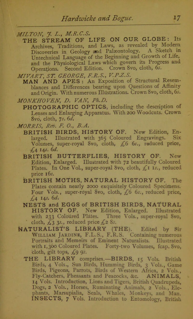 MILTON, J. L., M.R.C.S. THE STREAM OF LIFE ON OUR GLOBE: Its Archives, Traditions, and Laws, as revealed by Modem Discoveries in Geology and Palaeontology. A Sketch in Untechnical Language of the Beginning and Growth of Life, and the Physiological Laws which govern its Progress and Operations. Second Edition. Crown 8vo, cloth, 6s. MIVART, ST. GEORGE, F.R.S., V.P.Z.S. MAN AND APES : An Exposition of Structural Resem- blances and Differences bearing upon Questions of Affinity and Origin. With numerous Ilhistrations. Crown 8vo, cloth, 6s. MONKHOVEN, D. VAN, Ph.D. PHOTOGRAPHIC OPTICS, including the description of Lenses and Enlarging Apparatus. With 200 Woodcuts. Crown 8vo, cloth, 7s. 6d. MORRIS, Rev. F. O., B.A. BRITISH BIRDS, HISTORY OF. New Edition, En- larged. Illustrated with 365 Coloured Engravings. Six Volumes, Super-royal 8vo, cloth, £6 6s., reduced price, £\ l4s- 6d. BRITISH BUTTERFLIES, HISTORY OF. New Edition, Enlarged. Illustrated with 72 beautifully Coloured Plates. In One Vol., super-royal 8vo, cloth, £1 is., reduced price l6r. BRITISH MOTHS, NATURAL HISTORY OF. The Plates contain nearly 2000 exquisitely Coloured Specimens. Four Vols., super-royal 8vo, cloth, £6 6s., reduced price, £\ 14s. 6d. NESTS and EGGS of BRITISH BIRDS, NATURAL HISTORY OF. New Edition, Enlarged. Illustrated with 233 Coloured Plates. Three Vols., super-royal 8vo, cloth, £2, 3s., reduced price £2 8s. NATURALIST’S LIBRARY (THE). Edited by Sir William Jardine, F.L.S., F.R.S. Containing numerous Portraits and Memoirs of Eminent Naturalists. Illustrated with 1,306 Coloured Plates. Forty-two Volumes, fcap. 8vo, cloth, gilt tops, £9 9s. THE LIBRARY comprises.—BIRDS, 15 Vols. British Birds, 4 Vols., Sun Birds, Humming Birds, 3 Vols., Game Birds, Pigeons, Parrots, Birds of Western Africa, 2 Vols., Fly-Catchers, Pheasants and Peacocks, &c. ANIMALS, 14 Vols. Introduction, Lions and Tigers, British Quadrupeds, Dogs, 2 Vols., Horses, Ruminating Animats, 2 Vols., Ele- phants, Marsupialia, Seals, Whales, Monkeys, and Man. INS-ECTS, 7 Vols. Introduction to Entomology, British