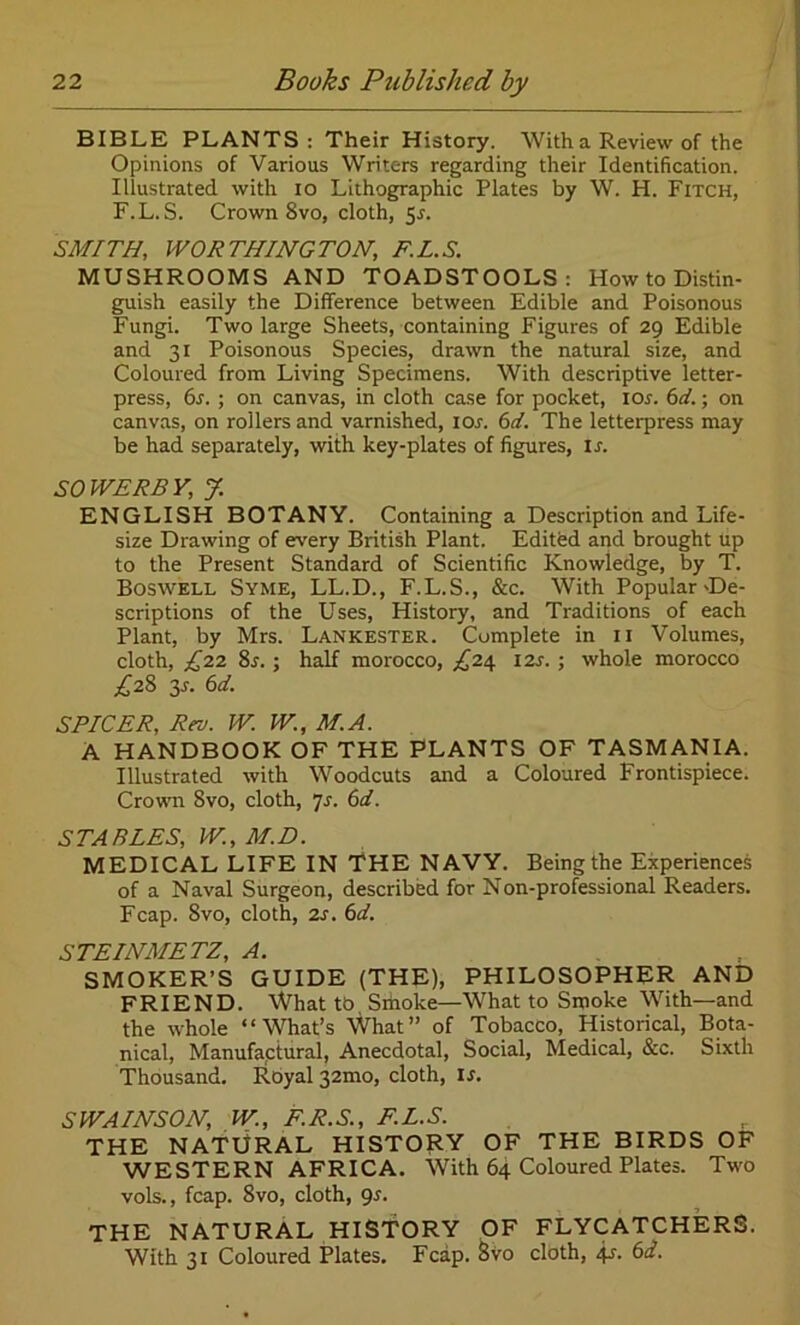 BIBLE PLANTS: Their History. With a Review of the Opinions of Various Writers regarding their Identification. Illustrated with io Lithographic Plates by W. H. Fitch, F.L.S. Crown 8vo, cloth, 5s. SMITH, WORTHINGTON, F.L.S. MUSHROOMS AND TOADSTOOLS: How to Distin- guish easily the Difference between Edible and Poisonous Fungi. Two large Sheets, containing Figures of 29 Edible and 31 Poisonous Species, drawn the natural size, and Coloured from Living Specimens. With descriptive letter- press, 6s. ; on canvas, in cloth case for pocket, I or. 6 d.; on canvas, on rollers and varnished, ior. 6d. The letterpress may be had separately, with key-plates of figures, is. SOWERBY, J. ENGLISH BOTANY. Containing a Description and Life- size Drawing of every British Plant. Edited and brought Up to the Present Standard of Scientific Knowledge, by T. Boswell Syme, LL.D., F.L.S., &c. With Popular-De- scriptions of the Uses, History, and Traditions of each Plant, by Mrs. Lankester. Complete in 11 Volumes, cloth, £22 8r. ; half morocco, ^24 I2r. ; whole morocco ^28 y. 6d. SPICER, Rev. W. W., M.A. A HANDBOOK OF THE PLANTS OF TASMANIA. Illustrated with Woodcuts and a Coloured Frontispiece. Crown 8vo, cloth, js. 6d. STABLES, W., M.D. MEDICAL LIFE IN THE NAVY. Being the Experiences of a Naval Surgeon, described for Non-professional Readers. Fcap. 8vo, cloth, 2s. 6d. STEINMETZ, A. SMOKER’S GUIDE (THE), PHILOSOPHER AND FRIEND. \Vhat tb Sihoke—What to Smoke With—and the whole “What’s What” of Tobacco, Historical, Bota- nical, Manufactural, Anecdotal, Social, Medical, &c. Sixth Thousand. Royal 32mo, cloth, is. SWAINSON, W., F.R.S., F.L.S. THE NATURAL HISTORY OF THE BIRDS OF WESTERN AFRICA. With 64 Coloured Plates. Two vols., fcap. 8vo, cloth, gs. THE NATURAL HISTORY OF FLYCATCHERS. With 31 Coloured Plates. Fcap. 8vo cloth, 41. 6d.