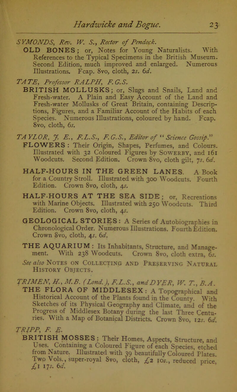 S YMONDS, Rev. W. S., Rector of Pendock. OLD BONES; or, Notes for Young Naturalists. With References to the Typical Specimens in the British Museum. Second Edition, much improved and enlarged. Numerous Illustrations. Fcap. 8vo, cloth, 2s. 6d. TATE, Professor RALPH, F.G.S. BRITISH MOLLUSKS; or, Slugs and Snails, Land and Fresh-water. A Plain and Easy Account of the Land and Fresh-water Mollusks of Great Britain, containing Descrip- tions, Figures, and a Familiar Account of the Habits of each Species. Numerous Illustrations, coloured by hand. Fcap. 8vo, cloth, 6s. TAYLOR, f. E., F.L.S., F. G.S., Editor of “ Science Gossip P FLOWERS : Their Origin, Shapes, Perfumes, and Colours. Illustrated with 32 Coloured Figures by Sowerby, and x 61 Woodcuts. Second Edition. Crown 8vo, cloth gilt, 7s. 6d. HALF-HOURS IN THE GREEN LANES. A Book for a Country Stroll. Illustrated with 300 Woodcuts. Fourth Edition. Crown 8vo, cloth, 4J. HALF-HOURS AT THE SEA SIDE; or, Recreations with Marine Objects. Illustrated with 250 Woodcuts. Third Edition. Crown 8vo, cloth, 4?. GEOLOGICAL STORIES: A Series of Autobiographies in Chronological Order. Numerous Illustrations. Fourth Edition. Crown 8vo, cloth, 4.1. 6d. THE AQUARIUM : Its Inhabitants, Structure, and Manage- ment. With 238 Woodcuts. Crown 8vo, cloth extra, 6s. See also Notes on Collecting and Preserving Natural History Objects. TRIMEN, H, M.B. (Lond.), F.L.S., and DYER, W. T.,B. A. THE FLORA OF MIDDLESEX : A Topographical and Historical Account of the Plants found in the County. With Sketches of its Physical Geography and Climate, and of the Progress of Middlesex Botany during the last Three Centu- ries. With a Map of Botanical Districts. Crown 8vo, 12s. 6d. TRIPP, F. E. BRITISH MOSSES : Their Homes, Aspects, Structure, and Uses. Containing a Coloured Figure of each Species, etched from Nature. Illustrated with 39 beautifully Coloured Plates Twp Vols., super-royal 8vo, cloth, £2 I or., reduced price £l 17s. 6d. r