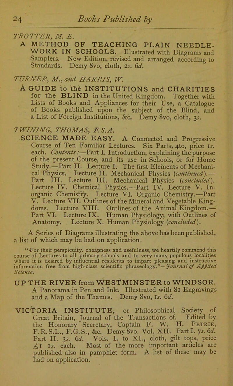 TROTTER, M. E. A METHOD OF TEACHING PLAIN NEEDLE- WORK IN SCHOOLS. Illustrated with Diagrams and Samplers. New Edition, revised and arranged according to Standards. Demy 8vo, cloth, 2s. 6d. TURNER, M., and HARRIS, W. A GUIDE to the INSTITUTIONS and CHARITIES for the BLIND in the United Kingdom. Together with Lists of Books and Appliances for their Use, a Catalogue of Books published upon the subject of the Blind, and a List of Foreign Institutions, &c. Demy 8vo, cloth, 3s. 7WINING, THOMAS, F.S.A. SCIENCE MADE EASY. A Connected and Progressive Course of Ten Familiar Lectures. Six Parts, 4to, price is. each. Contents:—Part I. Introduction, explaining the purpose of the present Course, and its use in Schools, or for Home Study.—Part II. Lecture I. The first Elements of Mechani- cal Physics. Lecture II. Mechanical Physics (continued).— Part III. Lecture III. Mechanical Physics (concluded). Lecture IV. Chemical Physics.—Part IV. Lecture V. In- organic Chemistry. Lecture VI. Organic Chemistry.—Part V. Lecture VII. Outlines of the Mineral and Vegetable King- doms. Lecture VIII. Outlines of the Animal Kingdom.— Part VI. Lecture IX. Human Physiology, with Outlines of Anatomy. Lecture X. Human Physiology (concluded). A Series of Diagrams illustrating the above has been published, a list of which may be had on application. “•For their perspicuity, cheapness and usefulness, we heartily commend this course of Lectures to all primary schools and to very many populous localities where it is desired by influential residents to impart pleasing and instructive information free from high-class scientific phraseology.”— Journal 0/ Applied Science. UP THE RIVER from WESTMINSTER to WINDSOR. A Panorama in Pen and Ink. Illustrated with 81 Engravings and a Map of the Thames. Demy 8vo, Lr. 6d. VICTORIA INSTITUTE, or Philosophical Society of Great Britain, Journal of the Transactions of. Edited by the Honorary Secretary, Captain F. W. H. Petrie, F.R.S.L., F.G.S., &c. Demy Svo. Vol. XII. Parti. 7s. 6 d. Part II. 3-r. 6d. Vols. I. to XI., cloth, gilt tops, price £1 is. each. Most of the more important articles are published also in pamphlet form. A list of these may be had on application.