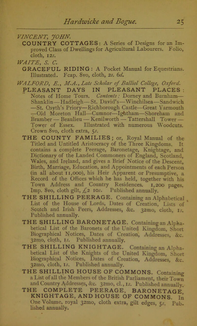 VINCENT.; JOHN. COUNTRY COTTAGES: A Series of Designs for an Im- proved Class of Dwellings for Agricultural Labourers. Folio, cloth, 12s. WAITE, S. C. GRACEFUL RIDING: A Pocket Manual for Equestrians. Illustrated. Fcap. 8vo, cloth, 2s. 6d. WALFORD, E., M.A., Late Scholar of Balliol College, Oxford. PLEASANT DAYS IN PLEASANT PLACES: Notes of Home Tours. Contents: Domey and Burnham— Shanklin — Hadleigh— St. David’s—Winchilsea-—Sandwich —St. Qsyth’s Priory—Richborough Castle—Great Yarmouth —Old Moreton Hall—Cumnor—Ightham—Shoreham and Bramber — Beaulieu — Kenilworth — Tattershall Tower — Tower of Essex. Illustrated with numerous Woodcuts. Crown 8vo, cloth extra, 5-r. THE COUNTY FAMILIES; or, Royal Manual of the Titled and Untitled Aristocracy of the Three Kingdoms. It contains a complete Peerage, Baronetage, Knightage, and Dictionary of the Landed Commoners of England, Scotland, Wales, arid Ireland, and gives a Brief Notice of the Descent, Birth, Marriage, Education, and Appointments of each Person (in all about 11,000), his Heir Apparent or Presumptive, a Record of the Offices which he has held, together with his Town Address and Country Residences. 1,200 pages. Imp. 8vo, cloth gilt, £2 ioj. Published annually. THE SHILLING PEERAGE. Containing an Alphabetical List of the House of Lords, Dates of Creation, Lists of ' Scotch and Irish Peers, Addresses, &c. 32010, cloth, 1 j. Published annually. THE SHILLING BARONETAGE. Containing an Alpha- betical List of the Baronets of the United Kingdom, Short Biographical Notices, Dates of Creation, Addresses, &c. 32mo, cloth, is. Published annually. THE SHILLING KNIGHTAGE. Containing an Alpha- betical List of the Knights of the United Kingdom, Short Biographical Notices, Dates of Creation, Addresses, &c. 32010, cloth, is. Published annually. THE SHILLING HOUSE OF COMMONS. Containing a List of all the Members of the British Parliament, their Town and Country Addresses, &c. 32mo, cl., ij. Published annually. THE COMPLETE PEERAGE, BARONETAGE KNIGHTAGE, AND HOUSE OF COMMONS. In One Volume, royal 32mo, cloth extra, gilt edges, 5s. Pub- lished annually.