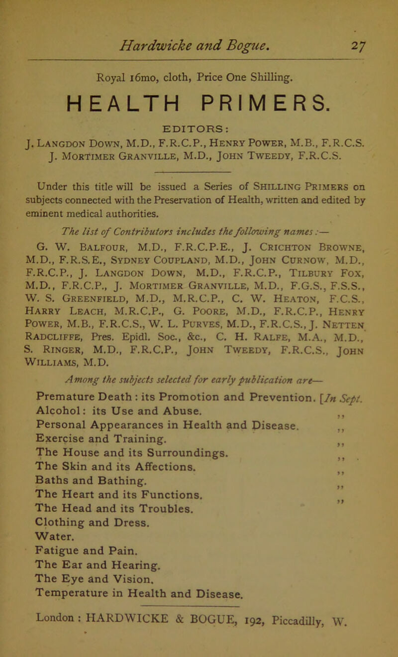 Royal i6mo, cloth, Price One Shilling. HEALTH PRIMERS. EDITORS : J. Langdon Down, M.D., F.R.C.P., Henry Power, M.B., F.R.C.S. J. Mortimer Granville, M.D., John Tweedy, F.R.C.S. Under this title will be issued a Series of Shilling Primers on subjects connected with the Preservation of Health, written and edited by eminent medical authorities. The list of Contributors includes the following names:— G. W. Balfour, M.D., F.R.C.P.E., J. Crichton Browne, M.D., F.R.S.E., Sydney Coupland, M.D., John Curnow, M.D., F.R.C.P., J. Langdon Down, M.D., F.R.C.P., Tilbury Fox, M.D., F.R.C.P., J. Mortimer Granville, M.D., F.G.S., F.S.S., W. S. Greenfield, M.D., M.R.C.P., C. W. Heaton, F.C.S., Harry Leach, M.R.C.P., G. Poore, M.D., F.R.C.P., Henry Power, M.B., F.R.C.S., W. L. Purves, M.D., F.R.C.S., J. Netten Radcliffe, Pres. Epidl. Soc., &c., C. H. Ralfe, M.A., M.D., S. Ringer, M.D., F.R.C.P., John Tweedy, F.R.C.S., John Williams, M.D. Among the subjects selected for early publication art— Premature Death : its Promotion and Prevention. [In Sept. Alcohol: its Use and Abuse. Personal Appearances in Health and Disease. Exercise and Training. The House and its Surroundings. The Skin and its Affections. Baths and Bathing. The Heart and its Functions. The Head and its Troubles. Clothing and Dress. Water. Fatigue and Pain. The Ear and Hearing. The Eye and Vision. Temperature in Health and Disease.