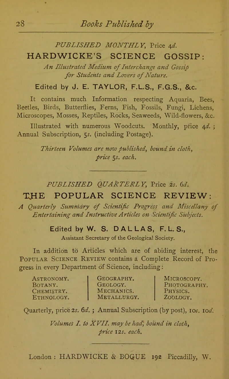 PUBLISHED MONTHL Yt Price efi. HARDWICKE’S SCIENCE GOSSIP: An Illustrated Medium of Interchange and Gossip for Students and Lovers of Nature. Edited by J. E. TAYLOR, F.L.S., F.G.S., &c. It contains much Information respecting Aquaria, Bees, Beetles, Birds, Butterflies, Ferns, Fish, Fossils, Fungi, Lichens, Microscopes, Mosses, Reptiles, Rocks, Seaweeds, Wild-flowers, &c. Illustrated with numerous Woodcuts. Monthly, price 4d. ; Annual Subscription, 5*. (including Postage). Thirteen Volumes are nenu published, bound in cloth, price 51. each. PUBLISHED QUAkTERLY, Price is. 6d. TsHE POPULAR SCIENCE REVIEW: A Quarterly Summary of Scientific Progress and Miscellany of Entertaining and Instructive Articles on Scientific Subjects. Edited by W. S. DALLAS, F. L. S., Assistant Secretary of the Geological Society. In addition to Articles which are of abiding interest, the Popular Science Review contains a Complete Record of Pro- gress in every Department of Science, including: Astronomy. Botany. Chemistry. Ethnology. Geography. Geology. Mechanics. Metallurgy. Microscopy. Photography. Physics. Zoology. Quarterly, price 2s. 6d. ; Annual Subscription (by post), ior. lod. Volumes I. to XVII. may be had) bound in cloth, price 12s. each.