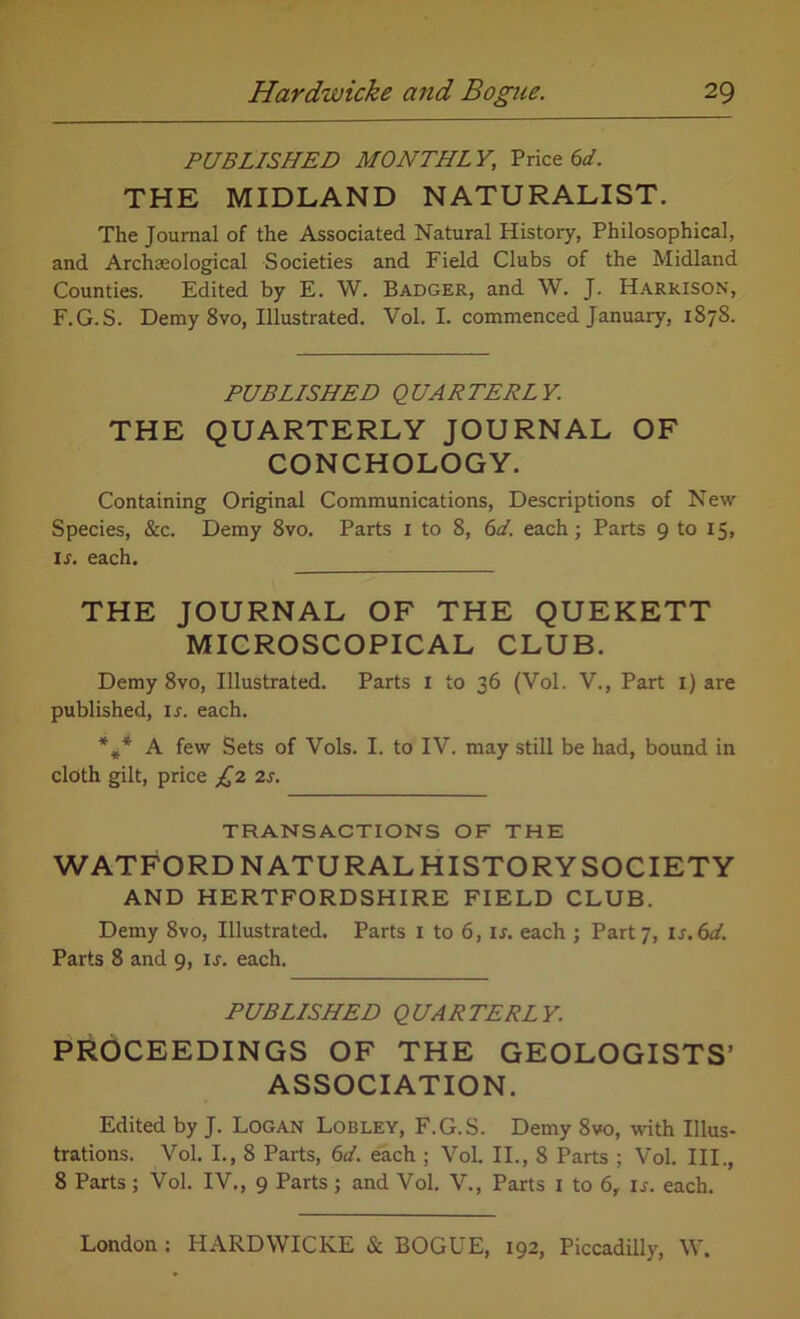 PUBLISHED MONTHL Y, Price 6d. THE MIDLAND NATURALIST. The Journal of the Associated Natural History, Philosophical, and Archaeological Societies and Field Clubs of the Midland Counties. Edited by E. W. Badger, and W. J. Harrison, F.G.S. Demy 8vo, Illustrated. Vol. I. commenced January, 1878. PUBLISHED QUARTERLY. THE QUARTERLY JOURNAL OF CONCHOLOGY. Containing Original Communications, Descriptions of New Species, &c. Demy 8vo. Parts 1 to 8, 61. each; Parts 9 to 15, is. each. THE JOURNAL OF THE QUEKETT MICROSCOPICAL CLUB. Demy 8vo, Illustrated. Parts I to 36 (Vol. V., Part I) are published, ir. each. %* A few Sets of Vols. I. to IV. may still be had, bound in cloth gilt, price £2 2s. TRANSACTIONS OF THE WATFORD NATURAL HISTORYSOCIETY AND HERTFORDSHIRE FIELD CLUB. Demy 8vo, Illustrated. Parts I to 6, I*, each ; Part 7, 1 s.6d. Parts 8 and 9, is. each. PUBLISHED QUARTERLY. PROCEEDINGS OF THE GEOLOGISTS’ ASSOCIATION. Edited by J. Logan Lobley, F.G.S. Demy 8vo, with Illus- trations. Vol. I., 8 Parts, 6d. each ; Vol. II., 8 Parts ; Vol. III., 8 Parts; Vol. IV., 9 Parts ; and Vol. V., Parts 1 to 6, is. each.