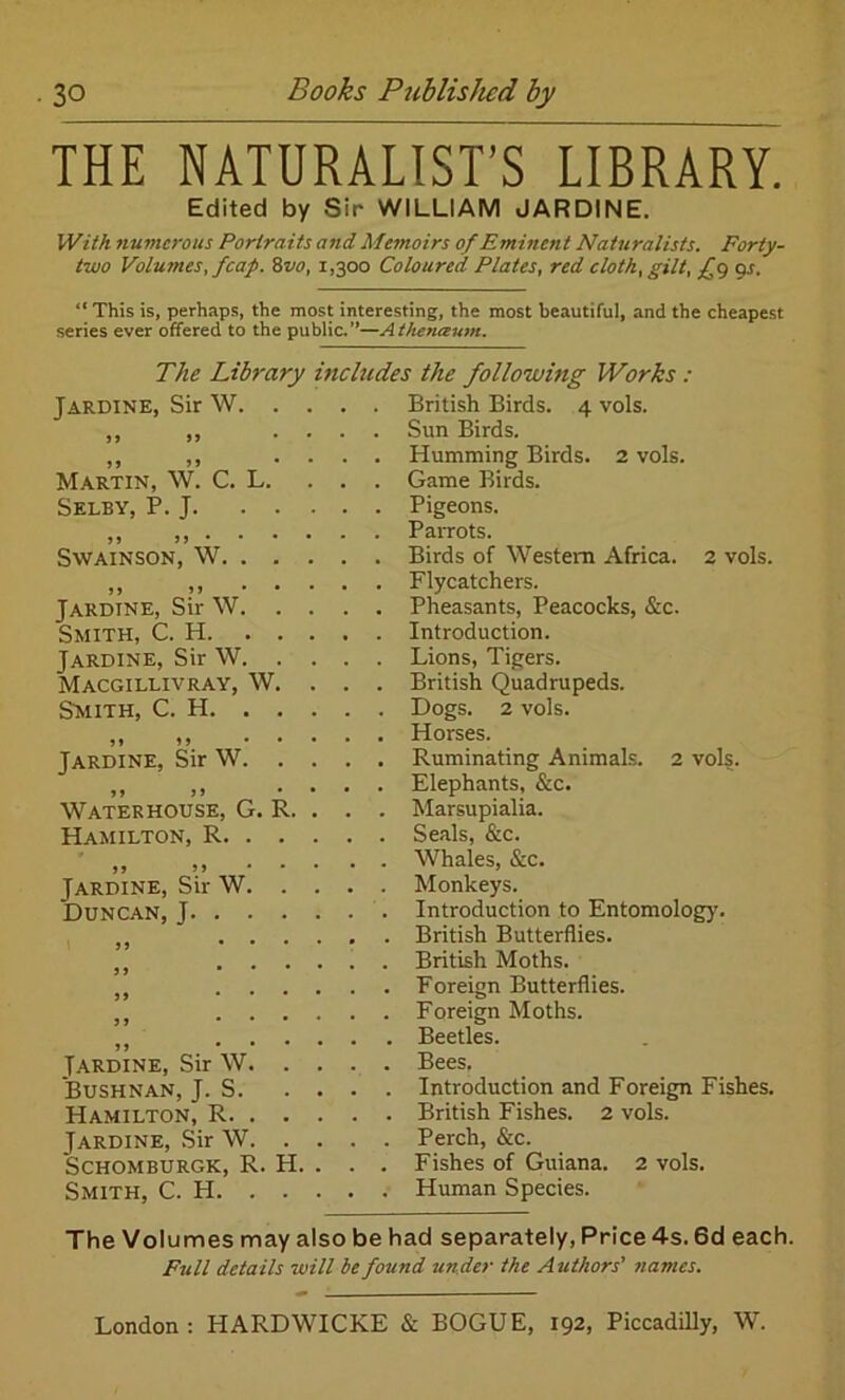 THE NATURALIST’S LIBRARY. Edited by Sir WILLIAM JARDINE. With numerous Portraits and Memoirs of Eminent Naturalists. Forty- two Volumes, fcap. 8vo, 1,300 Coloured Plates, red cloth, gilt, £9 9s. “ This is, perhaps, the most interesting, the most beautiful, and the cheapest series ever offered to the public.—Athenaum. The Library includes the following Works : Jardine, Sir YV. Martin, W. C. L. Selby, P. J. 99 99 • Swainson, W. 99 9 9 Jardine, Sir W Smith, C. H. Jardine, Sir W, Macgillivray, W Smith, C. H. 99 9 9 Jardine, Sir W 9 9 9 9 Waterhouse, G. R Hamilton, R. Jardine, Sir W Duncan, J. . Jardine, Sir W Bushnan, J. S. Hamilton, R. Jardine, Sir W SCHOMBURGK, R. H Smith, C. H. . . British Birds. 4 vols. Sun Birds. Humming Birds. 2 vols. Game Birds. Pigeons. Parrots. Birds of Western Africa. 2 vols. Flycatchers. Pheasants, Peacocks, &c. Introduction. Lions, Tigers. British Quadrupeds. Dogs. 2 vols. Horses. Ruminating Animals. 2 vols. Elephants, &c. Marsupialia. Seals, &c. Whales, &c. Monkeys. Introduction to Entomology. British Butterflies. British Moths. Foreign Butterflies. Foreign Moths. Beetles. Bees. Introduction and Foreign Fishes. British Fishes. 2 vols. Perch, &c. Fishes of Guiana. 2 vols. Human Species. The Volumes may also be had separately, Price 4s. 6d each. Full details will be found under the Authors’’ names.